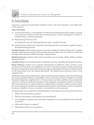 120
Production Planning and Productivity Management
2.4 Process Planning
A process is a sequence of activities that is intended to achieve some result, typically to create added value
for the customers.
Types of Processes:
(i) Conversion Processes i.e., converting the raw materials into finished products (for example, converting
iron ore into iron and then to steel). The conversion processes could be metallurgical or chemical or
manufacturing or construction processes.
(ii) Manufacturing Processes can be:
(a) Forming Processes, (b) Machining Processes and (c) Assembly Processes.
(iii) Testing Processes which involve inspection and testing of products (some times considered as part of
the manufacturing processes).
Forming Processes include foundry processes (to produce castings) and other processes such as forging,
stamping, embossing and spinning. These processes change the shape of the raw material (a metal) into
the shape of the work piece without removing or adding material.
Machining Processes comprise metal removal operations such as turning, milling, drilling, grinding,
shaping, boring etc.
Assembly Processes involve joining of parts or components to produce assemblies having specific functions.
Process Planning is defined as the systematic determination of methods by which a product is to be
manufactured economically and competitively. It consists of selecting the proper machines, determining
the sequence of operations, specifying the inspection stages, and tools, jigs and fixtures such that the product
can be manufactured as per the required specification. The detailed process planning is done at each
component level.
After the final design of the product has been approved and released for production, the Production Planning
and Control department takes the responsibility of Process Planning and Process Design for converting
the product design into a tangible product. As the process plans are firmly established, the processing time
required to carryout the production operations on the equipments and machines selected are estimated.
These processing times are compared with the available machine and labour capacities and also against
the cost of acquiring new machines and equipments required, before a final decision is made to manufacture
the product completely in house or any parts or sub assemblies must be outsourced.
In transformation of raw materials into finished products, several questions need to be answered; such as:
1. What will be the production quantity?
2. What are characteristics of the products to be manufactured?
3. The availability of equipment and what kinds of equipment are to be purchased and what will be the
investment?
4. What kinds of labour are required?
5. What should be the level of automation?
 