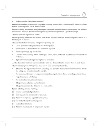 Operation Management
121
6. Make or buy the components required?
Once these questions are answered, the process planning activity can be carried out with minute details as
to how each component can be manufactured.
Process Planning is concerned with planning the conversion processes needed to convert the raw material
into finished products. It consists of two parts – (i) Process design and (ii) Operations design.
The two terms are explained as under:
Process planning establishes the shortest route that is followed from raw material stage till it leaves as a
finished part or product.
The activities that are associated with process planning are:
• List of operations to be performed and their sequence.
• Specifications of the machines and equipment required.
• Necessary toolings, jigs and fixtures.
• Gives the manufacturing details with respect to feed, speed, and depth of cut for each operation to be
performed.
• It gives the estimated or processing time of operations.
All the above information is represented in the form of a document called process sheet or route sheet.
The information given in the process sheet can be used for variety of activities.
• It becomes the important document for costing and provides the information on the various details
like set-up and operation times for each job.
• The machine and manpower requirements can be computed from the set-up and operational times.
• Helps to carryout scheduling.
• The material movement can be traced.
• It helps in cost reduction and cost control.
• It helps to determine the efficiency of a work centre.
Factors affecting process planning
(i) Volume (quantity) of production.
(ii) Delivery dates for components or products.
(iii) Accuracy and process capability of machines.
(iv) The skill and expertise of manpower.
(v) Material specifications.
(vi) Accuracy requirements of components or parts.
 