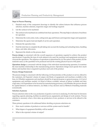 122
Production Planning and Productivity Management
Steps in Process Planning
1. Detailed study of the component drawings to identify the salient features that influence process
selection, machine selection, inspection stages and toolings required.
2. List the surfaces to be machined.
3. The surfaces to be machined are combined into basic operations. This step helps in selection of machines
for operation.
4. Determine the work centre, tools, cutting tools, jigs and fixtures and inspection stages and equipment.
5. Determine the speed, feed and depth of cut for each operation.
6. Estimate the operation time.
7. Find the total time to complete the job taking into account the loading and unloading times, handling
times, and other allowances.
8. Represent the details on the process sheet.
Process design is concerned with the overall sequences of operations required to achieve the product
specifications. It specifies the type of work stations to be used, the machines and equipments necessary to
carryout the operations. The sequence of operations is determined by (a) The nature of the product, (b) the
materials used, (c) the quantities to be produced and (d) the existing physical layout of the plant.
Operations design is concerned with the design of the individual manufacturing operation. It examines
the man-machine relationship in the manufacturing process. Operations design must specify how much
labour and machine time is required to produce each unit of the product.
Process Design-Framework
The process design is concerned with the following: (i) Characteristics of the product or service offered to
the customers, (ii) Expected volume of output, (iii) Kinds of equipments and machines available in the
firm, (iv) Whether equipments and machines should be of special purpose or general purpose, (v) Cost of
equipments and machines needed, (vi) Kind of labour available, amount of labour available and their
wage rates, (vii) Expenditure to be incurred for manufacturing processes, (viii) Whether the process should
be capital-intensive or labour-intensive, (ix) Make or buy decision and (x) Method of handling materials
economically.
Selection of process
Process selection refers to the way production of goods or services is analysing. It is the basis for decisions
regarding capacity planning, facilities (or plant) layout, equipments and design of work systems. Process
selection is necessary when a firm takes up production of new products or services to be offered to the
customers.
Three primary questions to be addressed before deciding on process selections are:
• How much varieties of products or services will the system need to handle?
• What degree of equipment flexibility will be needed?
• What is the expected volume of output?
 