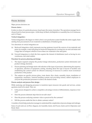 Operation Management
123
Process decisions:
Major process decisions are:
Process choice :
It refers to choice of a particular process, based upon the nature of product. The operations manager has to
choose from five basic process types – (i) Job shop, (ii) Batch, (iii) Repetitive or assembly line, (iv) Continuous
and (v) Project.
Vertical integration :
Vertical integration is the degree to which a firm’s own production system handles the entire supply chain
starting from procurement of raw-materials to distribution of finished goods.
Two directions of vertical integration are:
(a) Backward integration which represents moving upstream toward the sources of raw-materials and
parts, for example, a steel mill going for backward integration by owning iron ore and coal mines and
a large fleet of transport vehicles to move these raw materials to the steel plant.
(b) Forward integration in which the firm acquires the channel of distribution (such as having its own
warehouses, and retail outlets).
Procedure for process planning and design
1. The inputs required comprise the product design information, production system information and
product strategy decisions.
2. Process planning and design starts with selection of the types of processes, determining the sequence
of operation, selection of equipment, tooling, deciding about the type of layout of facilities and
establishing the control system for efficient analysing of resources to achieve most economical
production of the product.
3. The outputs are specific process plans, route sheets, flow charts, assembly charts, installation of
equipments, machinery, material handling systems and providing trained, skilled employees to
carryout the production processes to achieve the desired results.
Process analysis and process flow design :
While analysing and designing processes to transform input resources into goods and services, certain
questions need to be asked. They are:
• Is the process designed to achieve competitive advantage in terms of differentiation, response or low
cost?
• Does the process eliminate steps that do not add value?
• Does the process analysing customer value as perceived by the customer?
• Will the process enable the firm to obtain customer orders?
A number of tools help production manager to understand the complexities of process design and redesign.
Some of such tools are: (i) Flow diagram, (ii) Assembly charts, (iii) Process charts and (iv) Operation and
Route sheet.
 