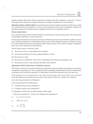 Operation Management
125
Worker-machine charts show the time required to complete tasks that constitute a work cycle. A cycle is
the length of time required to progress through one complete combination of work activities.
Operation Analysis and Route Sheet: An operation and route sheet specifies operations and process routing
for a particular part and assembly. It conveys such information as the type of equipment, tooling, and
operations required to complete the part, equipment setup time and operation time etc.
Process improvement
It is a systematic study of the activities and flows of each process to improve the process. Once the process
is thoroughly understood, it can be improved.
Process improvement becomes necessary because of relentless pressure to provide better quality at a lower
price. The basic techniques for analysing the processes such as flow diagrams and process charts are useful
for understanding the processes and improve them. Improvements can be made in quality, through-put
time, cost, errors, safety and on-time delivery.
Process improvement is necessary when:
(i) the process is slow in responding to the customer,
(ii) the process introduces too many quality problems or errors,
(iii) the process is costly,
(iv) the process is a bottleneck, with work accumulating and waiting to go through it, and
(v) the process involves waste, pollution and little value addition.
Application of BCA in the choice of machines or process
This analysis is the most convenient method for selecting the optimum method of manufacture or machine
amongst the competing ones. The cost estimates of the competing methods (both fixed and variable costs)
are prepared and a particular quantity N is determined at which the alternatives give the same cost.
If the quantity to be manufactured is less than N the process with lower fixed cost is selected
and if the quantity to be produced is more than N the process with lower variable cost is selected.
Let FA
the Annual Fixed Cost of Machine A
FB
the Annual Fixed Cost of Machine B
VA
– Variable Cost per unit for Machine A
VB
= Variable Cost per unit for Machine B
N = Quantity at which costs on both machines will be equal.
∴ Total cost on machine A = Total cost on Machine B for Quantity N
i.e., FA
+ VA
.N = FB
+VB
.N
or, N(VA
-VB
) = FB
- FA
or, N =
B A
A B
F F
V V
−
−
 