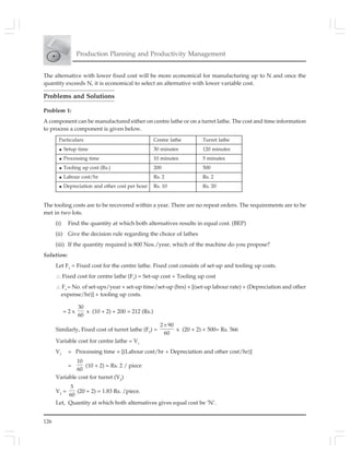 126
Production Planning and Productivity Management
The alternative with lower fixed cost will be more economical for manufacturing up to N and once the
quantity exceeds N, it is economical to select an alternative with lower variable cost.
Problems and Solutions
Problem 1:
A component can be manufactured either on centre lathe or on a turret lathe. The cost and time information
to process a component is given below.
The tooling costs are to be recovered within a year. There are no repeat orders. The requirements are to be
met in two lots.
(i) Find the quantity at which both alternatives results in equal cost. (BEP)
(ii) Give the decision rule regarding the choice of lathes
(iii) If the quantity required is 800 Nos./year, which of the machine do you propose?
Solution:
Let F1
= Fixed cost for the centre lathe. Fixed cost consists of set-up and tooling up costs.
∴ Fixed cost for centre lathe (F1
) = Set-up cost + Tooling up cost
∴ F1
= No. of set-ups/year × set-up time/set-up (hrs) × [(set-up labour rate) + (Depreciation and other
expense/hr)] + tooling up costs.
= 2 x
30
60
x (10 + 2) + 200 = 212 (Rs.)
Similarly, Fixed cost of turret lathe (F2
) =
2 90
60
×
x (20 + 2) + 500= Rs. 566
Variable cost for centre lathe = V1
V1
= Processing time × [(Labour cost/hr + Depreciation and other cost/hr)]
=
10
60
(10 + 2) = Rs. 2 / piece
Variable cost for turret (V2
)
V2
=
5
60
(20 + 2) = 1.83 Rs. /piece.
Let, Quantity at which both alternatives gives equal cost be ‘N’.
Particulars Centre lathe Turret lathe
Setup time 30 minutes 120 minutes
Processing time 10 minutes 5 minutes
Tooling up cost (Rs.) 200 500
Labour cost/hr Rs. 2 Rs. 2
Depreciation and other cost per hour Rs. 10 Rs. 20
 