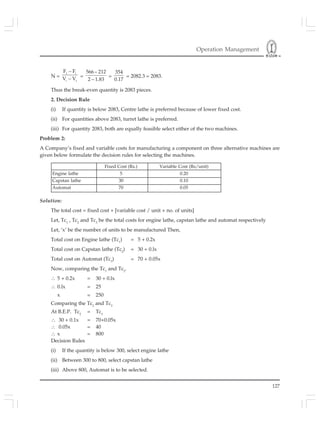 Operation Management
127
N =
2 1
1 2
F – F
V – V =
566– 212
2 – 1.83
=
354
0.17
= 2082.3 = 2083.
Thus the break-even quantity is 2083 pieces.
2. Decision Rule
(i) If quantity is below 2083, Centre lathe is preferred because of lower fixed cost.
(ii) For quantities above 2083, turret lathe is preferred.
(iii) For quantity 2083, both are equally feasible select either of the two machines.
Problem 2:
A Company’s fixed and variable costs for manufacturing a component on three alternative machines are
given below formulate the decision rules for selecting the machines.
Solution:
The total cost = fixed cost + [variable cost / unit × no. of units]
Let, Tc1
, Tc2
and Tc3
be the total costs for engine lathe, capstan lathe and automat respectively
Let, ‘x’ be the number of units to be manufactured Then,
Total cost on Engine lathe (Tc1
) = 5 + 0.2x
Total cost on Capstan lathe (Tc2
) = 30 + 0.lx
Total cost on Automat (Tc3
) = 70 + 0.05x
Now, comparing the Tc1
and Tc2
.
∴ 5 + 0.2x = 30 + 0.lx
∴ 0.lx = 25
x = 250
Comparing the Tc2
and Tc3
At B.E.P. Tc2
= Tc3
∴ 30 + 0.1x = 70+0.05x
∴ 0.05x = 40
∴ x = 800
Decision Rules
(i) If the quantity is below 300, select engine lathe
(ii) Between 300 to 800, select capstan lathe
(iii) Above 800, Automat is to be selected.
Fixed Cost (Rs.) Variable Cost (Rs/unit)
Engine lathe 5 0.20
Capstan lathe 30 0.10
Automat 70 0.05
 