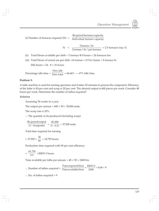 Operation Management
129
(i) Number of furnaces required (N) =
Requiredfurnancecapacity
Individual furnace capacity
N =
5tonnes/ hr
2tonnes/ hr/ perfurnace
= 2.5 furnaces (say 3)
(ii) Total Hours available per shift = 3 furnace @ 8 hours = 24 furnaces hrs
(iii) Total Hours of actual use per shift =16 tonnes × 0.5 hr/tonne = 8 furnace hr
Idle hours = 24 - 8 = 16 hours
Percentage idle time =
5hrs idle
2hrs total = 66.66% ≈ 67% Idle time.
Problem 5:
A lathe machine is used for turning operation and it takes 30 minutes to process the component. Efficiency
of the lathe is 90 per cent and scrap is 20 per cent. The desired output is 600 pieces per week. Consider 48
hours per week. Determine the number of lathes required?
Solution
Assuming 50 weeks in a year.
The output per annum = 600 × 50 = 30,000 units.
The scarp rate is 20%.
∴ The quantity to be produced (including scarp)
Requiredoutput
(1 Scraprate)− =
30,000
(1 0.2)−
= 37,500 units
Total time required for turning
= 37,500 ×
30
60
= 18,750 hours
Production time required with 90 per cent efficiency
=
18,750
0.9
=20833.3 hours
Time available per lathe per annum = 48 × 50 = 2400 hrs
∴ Number of lathes required = = = ≈
Timerequired(hrs) 20833.3
8.68 9
Timeavailable(hrs) 2400
∴ No. of lathes required = 9
 