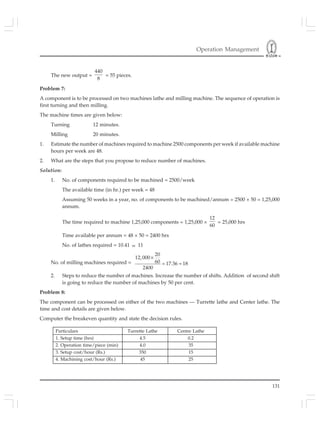 Operation Management
131
The new output =
440
8
= 55 pieces.
Problem 7:
A component is to be processed on two machines lathe and milling machine. The sequence of operation is
first turning and then milling.
The machine times are given below:
Turning 12 minutes.
Milling 20 minutes.
1. Estimate the number of machines required to machine 2500 components per week if available machine
hours per week are 48.
2. What are the steps that you propose to reduce number of machines.
Solution:
1. No. of components required to be machined = 2500/week
The available time (in hr.) per week = 48
Assuming 50 weeks in a year, no. of components to be machined/annum = 2500 × 50 = 1,25,000
annum.
The time required to machine 1,25,000 components = 1,25,000 ×
12
60
= 25,000 hrs
Time available per annum = 48 × 50 = 2400 hrs
No. of lathes required = 10.41 ≈ 11
No. of milling machines required =
×
= ≈
20
12,000
60 17.36 18
2400
2. Steps to reduce the number of machines. Increase the number of shifts. Addition of second shift
is going to reduce the number of machines by 50 per cent.
Problem 8:
The component can be processed on either of the two machines — Turrette lathe and Center lathe. The
time and cost details are given below.
Computer the breakeven quantity and state the decision rules.
Particulars Turrette Lathe Centre Lathe
1. Setup time (hrs) 4.5 0.2
2. Operation time/piece (min) 4.0 35
3. Setup cost/hour (Rs.) 350 15
4. Machining cost/hour (Rs.) 45 25
 