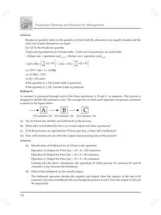 132
Production Planning and Productivity Management
Solution:
Breakeven quantity refers to the quantity at which both the alternatives are equally feasible and the
total cost of both alternatives are equal
Let ‘Q’ be the breakeven quantity
Total cost of production on Turrette lathe = Total cost of production on center lathe
= [Setup cost + operation cost] Turret
= [Setup cost + operation cost]Center
= [4.5×350] +
4
45
60
⎡ ⎤
× ×⎢ ⎥⎣ ⎦
Q = [0.2 × 15] +
35
25
60
⎡ ⎤
× ×⎢ ⎥⎣ ⎦
Q
or, 1575 + 3Q = 3 + 14.58Q
or, 11.58Q = 1572
or, Q = 136 units.
If the quantity is < 136, Center lathe is preferred.
If the quantity is > 136, Turrette Lathe is preferred.
Problem 9:
A customer is processed through each of the three operations A, B and C, in sequence. The process is
designed to handle 100 customers a day. The average rate at which each operation can process customers
is shown in the figure below:
A B C
(a) For an 8 hour day identify any bottlenecks in the process.
(b) What effect will bottlenecks have on overall output and other operations?
(c) If all the processes are operated for 10 hours per day, is there still a bottleneck?
(d) How will random arrivals affect the output and processing rate of this process?
Solution:
(a) Identification of bottleneck for an 8 hour a day operation.
Operation A, Output for 8 hrs/day = 15 × 8 = 120 customers
Operation B, Output for 8 hrs/day = 10 × 8 = 80 customers
Operation C, Output for 8 hrs/day = 12 × 8 = 96 customers
Looking into the above calculations, the operations B which process 10 customer/hr and 80
customers a day becomes the bottleneck.
(b) Effect of the bottleneck on the overall output.
The bottleneck operation decides the capacity and output. Here the capacity of the unit is 80
customer/day (due to bottleneck B) even though the process A and C have the output of 120 and
96 respectively.
15 Customer /hr 10 Customer /hr 12 Customer /hr
 
