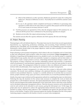 Operation Management
133
(i) Effect of the bottleneck on other operation. Bottleneck operation B, makes the waiting time
higher for C. Because of difference in out (C > B), facility has to wait fill the customer comes
from B.
(ii) In case A, the operation will be completed and because of difference in processing rates,
operation A will be idle for 25% time unless it is used for other purpose and the full capacity
of A if used creates an inventory between A and B.
(c) If all the processes are operated for 10 hrs, then the designed output of 100 customers/hr. are
achieved still the process line is unbalanced as the processing capacities are unequal.
(d) Random arrivals affect the output and processing of customers.
The random arrivals affect the capacity utilisation also both capacity idle time and shortage.
2.5 Project Planning
Planning begins with well-defined objectives. The project team may be drawn from several organizational
departments, e.g., engineering, production, marketing, and accounting. Project definition involves
identifying the controllable and uncontrollable variables involved, and establishing project boundaries.
Performance criteria should relate to the project objectives, which are often evaluated in terms of time,
cost, and resource utilisation
Project planning is part of project management, which relates to the use of schedules such as Gantt charts
to plan and subsequently report progress within the project environment. Project management is the
discipline of organizing and managing resources (e.g. people) in such a way that the project is completed
within defined scope, quality, time and cost constraints. A project is a temporary and one-time endeav or
undertaken to create a unique product or service, which brings about beneficial change or added value.
This property of being a temporary and one-time undertaking contrasts with processes, or operations,
which are permanent or semi-permanent ongoing functional work to create the same product or service
over and over again. The management of these two systems is often very different and requires varying
technical skills and philosophy, hence requiring the development of project managements.
The first challenge of project management is to make sure that a project is delivered within defined
constraints. The second, more ambitious challenge is the optimized allocation and integration of inputs
needed to meet predefined objectives. A project is a carefully defined set of activities that use resources
(money, people, materials, energy, space, provisions, communication, etc.) to meet the predefined objectives.
Initially, the project scope is defined and the appropriate methods for completing the project are determined.
Following this step, the durations for the various tasks necessary to complete the work are listed and
grouped into a work breakdown structure. The logical dependencies between tasks are defined using an
activity network diagram that enables identification of the critical path. Float or slack time in the schedule
can be calculated using project management software. Then the necessary resources can be estimated and
costs for each activity can be allocated to each resource, giving the total project cost. At this stage, the
project plan may be optimized to achieve the appropriate balance between resource usage and project
duration to comply with the project objectives. Once established and agreed, the plan becomes what is
known as the baseline. Progress will be measured against the baseline throughout the life of the project.
Analysing progress compared to the baseline is known as earned value management.
 