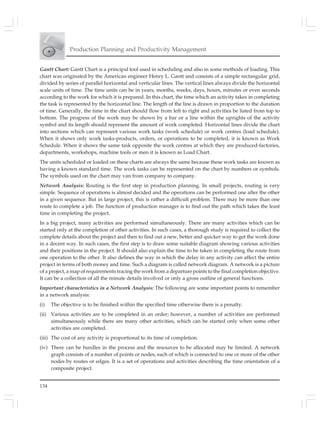 134
Production Planning and Productivity Management
Gantt Chart: Gantt Chart is a principal tool used in scheduling and also in some methods of loading. This
chart was originated by the American engineer Henry L. Gantt and consists of a simple rectangular grid,
divided by series of parallel horizontal and verticular lines. The vertical lines always divide the horizontal
scale units of time. The time units can be in years, months, weeks, days, hours, minutes or even seconds
according to the work for which it is prepared. In this chart, the time which an activity takes in completing
the task is represented by the horizontal line. The length of the line is drawn in proportion to the duration
of time. Generally, the time in the chart should flow from left to right and activities be listed from top to
bottom. The progress of the work may be shown by a bar or a line within the uprights of the activity
symbol and its length should represent the amount of work completed. Horizontal lines divide the chart
into sections which can represent various work tasks (work schedule) or work centres (load schedule).
When it shows only work tasks-products, orders, or operations to be completed, it is known as Work
Schedule. When it shows the same task opposite the work centres at which they are produced-factories,
departments, workshops, machine tools or men it is known as Load Chart.
The units scheduled or loaded on these charts are always the same because these work tasks are known as
having a known standard time. The work tasks can be represented on the chart by numbers or symbols.
The symbols used on the chart may van from company to company.
Network Analysis: Routing is the first step in production planning. In small projects, routing is very
simple. Sequence of operations is almost decided and the operations can be performed one after the other
in a given sequence. But in large project, this is rather a difficult problem. There may be more than one
route to complete a job. The function of production manager is to find out the path which takes the least
time in completing the project.
In a big project, many activities are performed simultaneously. There are many activities which can be
started only at the completion of other activities. In such cases, a thorough study is required to collect the
complete details about the project and then to find out a new, better and quicker way to get the work done
in a decent way. In such cases, the first step is to draw some suitable diagram showing various activities
and their positions in the project. It should also explain the time to be taken in completing the route from
one operation to the other. It also defines the way in which the delay in any activity can affect the entire
project in terms of both money and time. Such a diagram is called network diagram. A network is a picture
of a project, a map of requirements tracing the work from a departure points to the final completion objective.
It can be a collection of all the minute details involved or only a gross outline of general functions.
Important characteristics in a Network Analysis: The following are some important points to remember
in a network analysis:
(i) The objective is to be finished within the specified time otherwise there is a penalty.
(ii) Various activities are to be completed in an order; however, a number of activities are performed
simultaneously while there are many other activities, which can be started only when some other
activities are completed.
(iii) The cost of any activity is proportional to its time of completion.
(iv) There can be hurdles in the process and the resources to be allocated may be limited. A network
graph consists of a number of points or nodes, each of which is connected to one or more of the other
nodes by routes or edges. It is a set of operations and activities describing the time orientation of a
composite project.
 