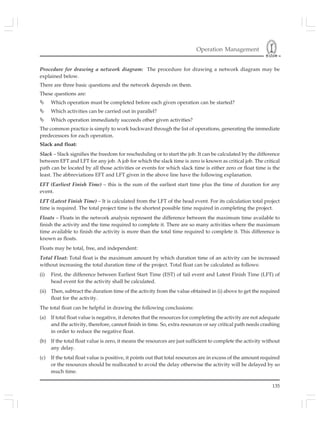 Operation Management
135
Procedure for drawing a network diagram: The procedure for drawing a network diagram may be
explained below.
There are three basic questions and the network depends on them.
These questions are:
Which operation must be completed before each given operation can be started?
Which activities can be carried out in parallel?
Which operation immediately succeeds other given activities?
The common practice is simply to work backward through the list of operations, generating the immediate
predecessors for each operation.
Slack and float:
Slack – Slack signifies the freedom for rescheduling or to start the job. It can be calculated by the difference
between EFT and LFT for any job. A job for which the slack time is zero is known as critical job. The critical
path can be located by all those activities or events for which slack time is either zero or float time is the
least. The abbreviations EFT and LFT given in the above line have the following explanation.
EFT (Earliest Finish Time) – this is the sum of the earliest start time plus the time of duration for any
event.
LFT (Latest Finish Time) – It is calculated from the LFT of the head event. For its calculation total project
time is required. The total project time is the shortest possible time required in completing the project.
Floats – Floats in the network analysis represent the difference between the maximum time available to
finish the activity and the time required to complete it. There are so many activities where the maximum
time available to finish the activity is more than the total time required to complete it. This difference is
known as floats.
Floats may be total, free, and independent:
Total Float: Total float is the maximum amount by which duration time of an activity can be increased
without increasing the total duration time of the project. Total float can be calculated as follows:
(i) First, the difference between Earliest Start Time (EST) of tail event and Latest Finish Time (LFT) of
head event for the activity shall be calculated.
(ii) Then, subtract the duration time of the activity from the value obtained in (i) above to get the required
float for the activity.
The total float can be helpful in drawing the following conclusions:
(a) If total float value is negative, it denotes that the resources for completing the activity are not adequate
and the activity, therefore, cannot finish in time. So, extra resources or say critical path needs crashing
in order to reduce the negative float.
(b) If the total float value is zero, it means the resources are just sufficient to complete the activity without
any delay.
(c) If the total float value is positive, it points out that total resources are in excess of the amount required
or the resources should be reallocated to avoid the delay otherwise the activity will be delayed by so
much time.
 