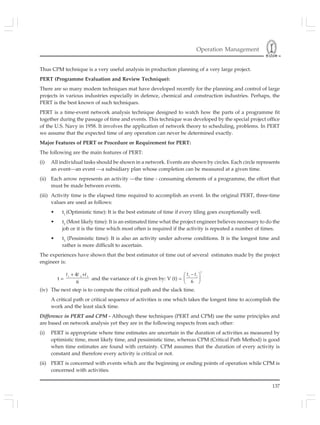 Operation Management
137
Thus CPM technique is a very useful analysis in production planning of a very large project.
PERT (Programme Evaluation and Review Technique):
There are so many modem techniques mat have developed recently for the planning and control of large
projects in various industries especially in defence, chemical and construction industries. Perhaps, the
PERT is the best known of such techniques.
PERT is a time-event network analysis technique designed to watch how the parts of a programme fit
together during the passage of time and events. This technique was developed by the special project office
of the U.S. Navy in 1958. It involves the application of network theory to scheduling, problems. In PERT
we assume that the expected time of any operation can never be determined exactly.
Major Features of PERT or Procedure or Requirement for PERT:
The following are the main features of PERT:
(i) All individual tasks should be shown in a network. Events are shown by circles. Each circle represents
an event—an event —a subsidiary plan whose completion can be measured at a given time.
(ii) Each arrow represents an activity —the time - consuming elements of a programme, the effort that
must be made between events.
(iii) Activity time is the elapsed time required to accomplish an event. In the original PERT, three-time
values are used as follows:
• t1
(Optimistic time): It is the best estimate of time if every tiling goes exceptionally well.
• t2
(Most likely time): It is an estimated time what the project engineer believes necessary to do the
job or it is the time which most often is required if the activity is repeated a number of times.
• t3
(Pessimistic time): It is also an activity under adverse conditions. It is the longest time and
rather is more difficult to ascertain.
The experiences have shown that the best estimator of time out of several estimates made by the project
engineer is:
t =
1 2 3
4
6
+ +t t t
and the variance of t is given by: V (t) =
2
3 1
6
−⎛ ⎞
⎜ ⎟
⎝ ⎠
t t
(iv) The next step is to compute the critical path and the slack time.
A critical path or critical sequence of activities is one which takes the longest time to accomplish the
work and the least slack time.
Difference in PERT and CPM - Although these techniques (PERT and CPM) use the same principles and
are based on network analysis yet they are in the following respects from each other:
(i) PERT is appropriate where time estimates are uncertain in the duration of activities as measured by
optimistic time, most likely time, and pessimistic time, whereas CPM (Critical Path Method) is good
when time estimates are found with certainty. CPM assumes that the duration of every activity is
constant and therefore every activity is critical or not.
(ii) PERT is concerned with events which are the beginning or ending points of operation while CPM is
concerned with activities.
 