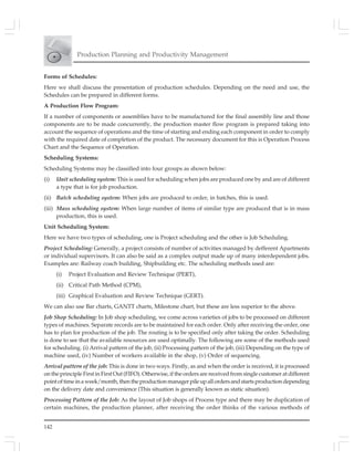 142
Production Planning and Productivity Management
Forms of Schedules:
Here we shall discuss the presentation of production schedules. Depending on the need and use, the
Schedules can be prepared in different forms.
A Production Flow Program:
If a number of components or assemblies have to be manufactured for the final assembly line and those
components are to be made concurrently, the production master flow program is prepared taking into
account the sequence of operations and the time of starting and ending each component in order to comply
with the required date of completion of the product. The necessary document for this is Operation Process
Chart and the Sequence of Operation.
Scheduling Systems:
Scheduling Systems may be classified into four groups as shown below:
(i) Unit scheduling system: This is used for scheduling when jobs are produced one by and are of different
a type that is for job production.
(ii) Batch scheduling system: When jobs are produced to order, in batches, this is used.
(iii) Mass scheduling system: When large number of items of similar type are produced that is in mass
production, this is used.
Unit Scheduling System:
Here we have two types of scheduling, one is Project scheduling and the other is Job Scheduling.
Project Scheduling: Generally, a project consists of number of activities managed by defferent Apartments
or individual supervisors. It can also be said as a complex output made up of many interdependent jobs.
Examples are: Railway coach building, Shipbuilding etc. The scheduling methods used are:
(i) Project Evaluation and Review Technique (PERT),
(ii) Critical Path Method (CPM),
(iii) Graphical Evaluation and Review Technique (GERT).
We can also use Bar charts, GANTT charts, Milestone chart, but these are less superior to the above.
Job Shop Scheduling: In Job shop scheduling, we come across varieties of jobs to be processed on different
types of machines. Separate records are to be maintained for each order. Only after receiving the order, one
has to plan for production of the job. The routing is to be specified only after taking the order. Scheduling
is done to see that the available resources are used optimally. The following are some of the methods used
for scheduling. (i) Arrival pattern of the job, (ii) Processing pattern of the job, (iii) Depending on the type of
machine used, (iv) Number of workers available in the shop, (v) Order of sequencing.
Arrival pattern of the job: This is done in two ways. Firstly, as and when the order is received, it is processed
on the principle First in First Out (FIFO). Otherwise, if the orders are received from single customer at different
pointoftimeinaweek/month,thentheproductionmanagerpileupallordersandstartsproductiondepending
on the delivery date and convenience (This situation is generally known as static situation).
Processing Pattern of the Job: As the layout of Job shops of Process type and there may be duplication of
certain machines, the production planner, after receiving the order thinks of the various methods of
 