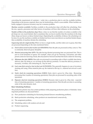 Operation Management
143
converting the requirement of customer / order into a production plan to suit the available facilities.
Depending on the process required, there may be backtracking, which is unavoidable. When facilities are
busily engaged, in process inventory may be a common problem.
Machine varieties available: Facilities available in the production shop will affect the scheduling. Here
the size, capacity, precession and other factors of machines will have their influence on the scheduling.
Number of Men in the production shop: Many a time we see that the number of workers available in the
job shops are very much limited, that is sometimes they are less in number than the machines in the shop
(these shops are known as labour limited shop). Depending the availability of labour, the scheduling is to
be done. In case the machines available are limited and have more men (known as machine limited shops),
then availability of machine dictates the scheduling.
Sequencing rules for single facility: When we have a single facility, and the orders are in queue, then they
are processed depending on the rules mentioned below:
(a) First in first served or first in first out (FIFS/FIFO): Here the jobs are processed as they come in. This
is commonly observed queue discipline.
(b) Shortest processing time (SPT): The jobs having shortest processing time are processed first. This is
just to avoid formation of queue. For example, when you go for Xeroxing a document, and other
person comes for Xeroxing a book, then document is Xeroxed and then the book is taken for Xeroxing.
(c) Minimum due date (MDD): Here jobs are processed in ascending order of their available time before
delivery date. By doing so, we can keep up the delivery promises. To meet the delivery promises, if
necessary, overtime, sub contracting etc., may be used.
(d) Last come first served or last in first out (LCFS/LIFO): This generally happens in case of inventory
stocking and using. When material piles up, the material at the top i.e., material last arrived is used
first.
(e) Static slack for remaining operations (SSRO): Static slack is given by: (Due date - Remaining
processing time/number of remaining operations). Here jobs are processed in ascending order of the
operations.
(f) Dynamic slack for remaining operations (DSRO): Dynamic slack is given by: (Due date - expected
time of remaining operations / number of remaining operations). Here the jobs are done in ascending
order of the ratio dynamic slack.
Basic Scheduling Problems:
The production planner may face certain problems while preparing production plans or Schedules. Some
important problems are discussed below:
(a) Flow production scheduling for fluctuating demand (known smoothening problem),
(b) Batch production scheduling, when products are manufactured consecutively,
(c) The assignment problem,
(d) Scheduling orders with random arrivals and
(e) Product sequencing.
 