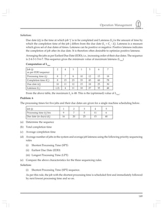 Operation Management
149
Solution:
Due date (dj
) is the time at which job ‘j’ is to be completed and Lateness (Lj
) is the amount of time by
which the completion time of the job j differs from the due date (Lj
= Cj
- dj
). Lateness is a measure
which gives set of due dates of times. Lateness can be positive or negative. Positive lateness indicates
the completion of job after its due date. It is therefore often desirable to optimize positive lateness.
Arranging the jobs as per Earliest Due Date (EDD), i.e., increasing order of their due dates. The sequence
is 2-4-3-1-5-6-7. This sequence gives the minimum value of maximum lateness (Lmax
)
Computation of Lmax
Job (j) 1 2 3 4 5
Processing time (tj
) hrs 9 7 5 11 6
Due date (in days) (dj
) 16 20 25 15 40
From the above table, the maximum Lj
is 48. This is the (optimised) value of Lmax
.
Problem: 6
The processing times for five jobs and their due dates are given for a single machine scheduling below.
Job (j) 2 4 3 1 5 6 7
as per EDD sequence
Processing time (tj
) 8 7 8 10 12 15 18
Completion time (Cj
) 8 15 23 33 45 60 78
Due date (dj
) 10 11 12 15 18 25 30
Lateness (Lj
) (-2) 4 11 18 27 35 48
(a) Determine the sequence
(b) Total completion time
(c) Average completion time
(d) Average number of jobs in the system and average job lateness using the following priority sequencing
rules
(i) Shortest Processing Time (SPT)
(ii) Earliest Due Date (EDD)
(iii) Longest Processing Time (LPT)
(e) Compare the above characteristics for the three sequencing rules.
Solution:
(i) Shortest Processing Time (SPT) sequence.
As per this rule, the job with the shortest processing time is scheduled first and immediately followed
by next lowest processing time and so on.
 