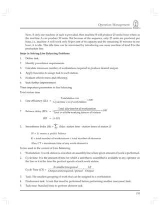 Operation Management
155
Now, if only one machine of each is provided, then machine B will produce 25 units/hour where as
the machine A can produce 50 units. But because of the sequence, only 25 units are produced per
hour, i.e., machine A will work only 50 per cent of its capacity and the remaining 30 minutes in one
hour, it is idle. This idle time can be minimised by introducing one more machine of kind B in the
production line.
Steps in Solving Line Balancing Problems
1. Define task.
2. Identify precedence requirements.
3. Calculate minimum number of workstations required to produce desired output.
4. Apply heuristics to assign task to each station.
5. Evaluate effectiveness and efficiency.
6. Seek further improvement.
Three important parameters in line balancing
Total station time
1. Line efficiency (LE) = ×
×
Totalstation tim
100
Cycletime noof workstations
2. Balance delay (BD) =
Total idletimeforallworkstation
100
Total availableworking timeonallstation
×
BD = (1-LE)
3. Smoothness Index (SI) =
=
∑
k
i l
(Max. station time - station times of station i)2
SI = 0, means a perfect balance
K = total number of workstations < total number of elements
Also, CT > maximum time of any work element n
Terms used in the context of Line Balancing:
1. Workstation: A work station is a location on assembly line where given amount of work is performed.
2. Cycle time: It is the amount of time for which a unit that is assembled is available to any operator on
the line or it is the time the product spends at each work station.
Cycle Time (CT) =
Availabletimeperiod AT
Output unitsrequired/period Output
=
3. Task: The smallest grouping of work that can be assigned to a workstation.
4. Predecessor task: A task that must be performed before performing another (successor) task.
5. Task time: Standard time to perform element task.
 