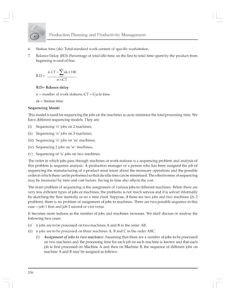 156
Production Planning and Productivity Management
6. Station time (sk): Total standard work content of specific workstation.
7. Balance Delay (BD): Percentage of total idle time on the line to total time spent by the product from
beginning to end of line.
B.D =
n
k l
n.CT sk 100
n CT
=
− ×
×
∑
B.D= Balance delay
n = number of work stations, CT = Cycle time
sk = Station time
Sequencing Model
This model is used for sequencing the jobs on the machines so as to minimize the total processing time. We
have different sequencing models. They are:
(i) Sequencing ‘n’ jobs on 2 machines,
(ii) Sequencing ‘n’ jobs on 3 machines,
(iii) Sequencing ‘n’ jobs on ‘m’ machines,
(iv) Sequencing 2 jobs on ‘w’ machines,
(v) Sequencing of ‘n’ jobs on two machines.
The order in which jobs pass through machines or work-stations is a sequencing problem and analysis of
this problem is sequence analysis. A production manager or a person who has been assigned the job of
sequencing the manufacturing of a product must know about the necessary operations and the possible
order in which these can be performed so that die idle time can be minimised. The effectiveness of sequencing
may be measured by time and cost factors. Saving in time also affects the cost.
The main problem of sequencing is the assignment of various jobs to different machines. When there are
very few different types of jobs or machines, the problems is not much serious and it is solved informally
by sketching the flow mentally or on a time chart. Suppose, if these are two jobs and two machines (2x 2
problem), there is no problem of assignment of jobs to machines. There are two possible sequence in this
case —job 1 first and job 2 second or vice versa.
It becomes more tedious as the number of jobs and machines increases. We shall discuss or analyse the
following two cases:
(i) n jobs are to be processed on two machines A and B in the order AB.
(ii) n jobs are to be processed on three machines A, B and C in the order ABC.
(1) Assignment of jobs to two machines: Assuming that there are a number of jobs to be processed
on two machines and the processing time for each job on each machine is known and that each
job is first processed on Machine A and then on Machine B, the sequence of different jobs on
machine A and B may be assigned as follows:
 