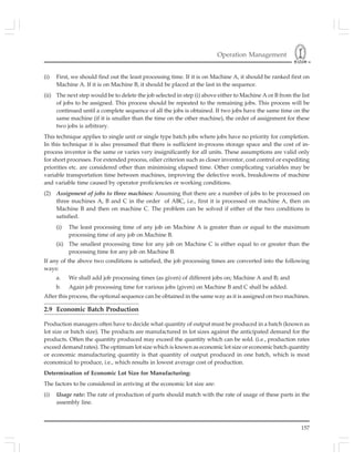 Operation Management
157
(i) First, we should find out the least processing time. If it is on Machine A, it should be ranked first on
Machine A. If it is on Machine B, it should be placed at the last in the sequence.
(ii) The next step would be to delete the job selected in step (i) above either to Machine A or B from the list
of jobs to be assigned. This process should be repeated to the remaining jobs. This process will be
continued until a complete sequence of all the jobs is obtained. If two jobs have the same time on the
same machine (if it is smaller than the time on the other machine), the order of assignment for these
two jobs is arbitrary.
This technique applies to single unit or single type batch jobs where jobs have no priority for completion.
In this technique it is also presumed that there is sufficient in-process storage space and the cost of in-
process inventor is the same or varies very insignificantly for all units. These assumptions are valid only
for short processes. For extended process, oilier criterion such as closer inventor, cost control or expediting
priorities etc. are considered other than minimising elapsed time. Other complicating variables may be
variable transportation time between machines, improving the defective work, breakdowns of machine
and variable time caused by operator proficiencies or working conditions.
(2) Assignment of jobs to three machines: Assuming that there are a number of jobs to be processed on
three machines A, B and C in the order of ABC, i.e., first it is processed on machine A, then on
Machine B and then on machine C. The problem can be solved if either of the two conditions is
satisfied.
(i) The least processing time of any job on Machine A is greater than or equal to the maximum
processing time of any job on Machine B.
(ii) The smallest processing time for any job on Machine C is either equal to or greater than the
processing time for any job on Machine B.
If any of the above two conditions is satisfied, the job processing times are converted into the following
ways:
a. We shall add job processing times (as given) of different jobs on; Machine A and B; and
b. Again job processing time for various jobs (given) on Machine B and C shall be added.
After this process, the optional sequence can be obtained in the same way as it is assigned on two machines.
2.9 Economic Batch Production
Production managers often have to decide what quantity of output must be produced in a batch (known as
lot size or batch size). The products are manufactured in lot sizes against the anticipated demand for the
products. Often the quantity produced may exceed the quantity which can be sold. (i.e., production rates
exceed demand rates). The optimum lot size which is known as economic lot size or economic batch quantity
or economic manufacturing quantity is that quantity of output produced in one batch, which is most
economical to produce, i.e., which results in lowest average cost of production.
Determination of Economic Lot Size for Manufacturing:
The factors to be considered in arriving at the economic lot size are:
(i) Usage rate: The rate of production of parts should match with the rate of usage of these parts in the
assembly line.
 