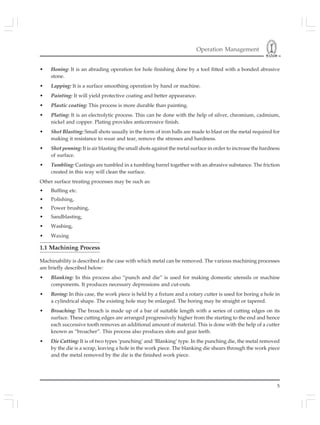 Operation Management
5
• Honing: It is an abrading operation for hole finishing done by a tool fitted with a bonded abrasive
stone.
• Lapping: It is a surface smoothing operation by hand or machine.
• Painting: It will yield protective coating and better appearance.
• Plastic coating: This process is more durable than painting.
• Plating: It is an electrolytic process. This can be done with the help of silver, chromium, cadmium,
nickel and copper. Plating provides anticorrosive finish.
• Shot Blasting: Small shots usually in the form of iron balls are made to blast on the metal required for
making it resistance to wear and tear, remove the stresses and hardness.
• Shot penning: It is air blasting the small shots against the metal surface in order to increase the hardness
of surface.
• Tumbling: Castings are tumbled in a tumbling barrel together with an abrasive substance. The friction
created in this way will clean the surface.
Other surface treating processes may be such as:
• Buffing etc.
• Polishing,
• Power brushing,
• Sandblasting,
• Washing,
• Waxing
1.1 Machining Process
Machinability is described as the case with which metal can be removed. The various machining processes
are briefly described below:
• Blanking: In this process also “punch and die” is used for making domestic utensils or machine
components. It produces necessary depressions and cut-outs.
• Boring: In this case, the work piece is held by a fixture and a rotary cutter is used for boring a hole in
a cylindrical shape. The existing hole may be enlarged. The boring may be straight or tapered.
• Broaching: The broach is made up of a bar of suitable length with a series of cutting edges on its
surface. These cutting edges are arranged progressively higher from the starting to the end and hence
each successive tooth removes an additional amount of material. This is done with the help of a cutter
known as “broacher”. This process also produces slots and gear teeth.
• Die Cutting: It is of two types ‘punching’ and ‘Blanking’ type. In the punching die, the metal removed
by the die is a scrap, leaving a hole in the work piece. The blanking die shears through the work piece
and the metal removed by the die is the finished work piece.
 