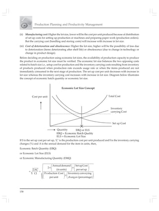 158
Production Planning and Productivity Management
(ii) Manufacturing cost: Higher the lot size, lower will be the cost per unit produced because of distribution
of set up costs for setting up production or machines and preparing paper work (production orders).
But the carrying cost (handling and storing costs) will increase with increase in lot size.
(iii) Cost of deterioration and obsolescence: Higher the lot size, higher will be the possibility of loss due
to deterioration (items deteriorating after shelf life) or obsolescence (due to change in technology or
change in product design).
Before deciding on production using economic lot sizes, the availability of production capacity to produce
the product in economic lot size must be verified. The economic lot size balances the two opposing costs
related to batch size i.e., setup cost for production and the inventory carrying costs resulting from inventory
of products produced when production rate exceeds usage rate or when the items produced are not
immediately consumed in the next stage of production. The set up cost per unit decreases with increase in
lot size whereas the inventory carrying cost increases with increase in lot size. Diagram below illustrates
the concept of economic batch quantity or economic lot size.
If S is the set up cost per set up, ‘C’ is the production cost per unit produced and I is the inventory carrying
changes (%) and A is the annual demand for the item in units, then,
Economic Batch Quantity (EBQ)
or Economic Lot Size (ELS)
or Economic Manufacturing Quantity (EMQ)
⎛ ⎞ ⎛ ⎞
× ×⎜ ⎟ ⎜ ⎟
⎝ ⎠ ⎝ ⎠= =
⎛ ⎞ ⎛ ⎞
×⎜ ⎟ ⎜ ⎟
⎝ ⎠ ⎝ ⎠
Annualdemand SetupCost
2
(inunits) persetup2AC
Production Cost InventoryconveyingCI
perunit charges (percentage)
 