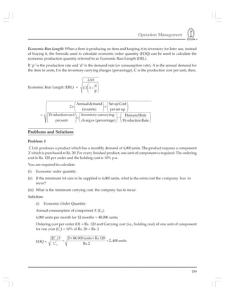 Operation Management
159
Economic Run Length: When a firm is producing an item and keeping it in inventory for later use, instead
of buying it, the formula used to calculate economic order quantity (EOQ) can be used to calculate the
economic production quantity referred to as Economic Run Length (ERL).
If ‘p’ is the production rate and ‘d’ is the demand rate (or consumption rate), A is the annual demand for
the item in units, I is the inventory carrying charges (percentage), C is the production cost per unit, then,
Economic Run Length (ERL) =
2AS
d
CI 1–
p
⎛ ⎞
⎜ ⎟
⎝ ⎠
=
⎛ ⎞ ⎛ ⎞
× ×⎜ ⎟ ⎜ ⎟
⎝ ⎠ ⎝ ⎠
⎛ ⎞⎛ ⎞ ⎛ ⎞
× − ⎜ ⎟⎜ ⎟ ⎜ ⎟
⎝ ⎠ ⎝ ⎠ ⎝ ⎠
Annualdemand SetupCost
2
(inunits) persetup
Productioncost Inventoryconveying DemandRate
perunit charges (percentage) ProductionRate
Problems and Solutions
Problem: 1
C Ltd. produces a product which has a monthly demand of 4,000 units. The product requires a component
X which is purchased at Rs. 20. For every finished product, one unit of component is required. The ordering
cost is Rs. 120 per order and the holding cost is 10% p.a.
You are required to calculate:
(i) Economic order quantity.
(ii) If the minimum lot size to be supplied is 4,000 units, what is the extra cost the company has to
incur?
(iii) What is the minimum carrying cost, the company has to incur.
Solution:
(i) Economic Order Quantity:
Annual consumption of component X (C0
):
4,000 units per month for 12 months = 48,000 units;
Ordering cost per order (O) = Rs. 120 and Carrying cost (i.e., holding cost) of one unit of component
for one year (Cc
) = 10% of Rs. 20 = Rs. 2
EOQ =
2 48,000units Rs.1202
2,400units
Rs.2
× ×
= =O
O
C O
C
 