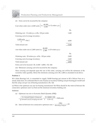 160
Production Planning and Productivity Management
(ii) Extra cost to be incurred by the company:
Cost when order size is 4,000 units
⎛ ⎞
⎜ ⎟
⎝ ⎠
48,000
i.e., or 12 orders p.a.
4,000
Rs.
Ordering cost : 12 order p.a. at Rs. 120 per order 1,440
Carrying cost of average inventory :
4,000units
Rs.2
2
× 4,000
Total annual cost 5,440
cost when order size is 2,400 units (i.e,
48,000
2,400
or 20 orders p.a.)
Rs.
Ordering costs : 20 orders p.a. at Rs.. 120 per order 2,400
Carrying cost of average inventory: 2,400
Total annual cost 4,800
Extra cost to be incurred : Rs. (5,440 - 4,800) = Rs. 640.
(iii) Minimum carrying cost to be incurred by the company:
Since carrying cost depends upon the size of the order, carrying cost will be the minimum at the
economic order quantity. Hence the minimum carrying cost is Rs. 2,400 as calculated in (ii) above.
Problem: 2
M/s Kobo Bearings Ltd., is committed to supply 24,000 bearings per annum to M/s Deluxe Fans on a
steady daily basis. It is estimated that it costs 10 paisa as inventory holding cost per bearing per month and
that the setup cost per run of bearing manufacture is Rs. 324.
(a) What is the optimum run size for bearing manufacture? (b) What should be the interval between the
consecutive optimum runs? (c) Find out the minimum inventory holding cost.
Solution:
(a) Optimum run size or Economic Batch Quantity (EBQ)
=
× × × ×
= =
×
2 2 24000 324
3600units
0.10 12
AnnualOutput Setupcost
AnnualCostof Carrying oneunit
(b) Interval between two consecutive optimum runs = 30×
EBQ
Monthly Output
 