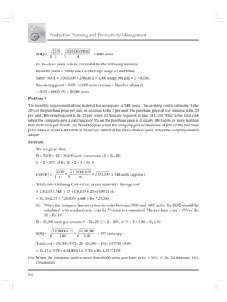 162
Production Planning and Productivity Management
EOQ =
2DS 2(10,00,000)32
C 4
= = 4000 units.
(b) Re-order point is to be calculated by the following formula;
Re-order point = Safety stock + (Average usage × Lead time)
Safety stock = (10,00,000 / 250days) = 4,000 usage per day × 2 = 8,000.
Reordering point = 8000 + (4000 units per day × Number of days)
= 8000 + (4000 ×5) = 28,000 units.
Problem: 5
The monthly requirement of raw material for a company is 3000 units. The carrying cost is estimated to be
20% of the purchase price per unit, in addition to Rs. 2 per unit. The purchase price of raw material is Rs. 20
per unit. The ordering cost is Rs. 25 per order. (i) You are required to find EOQ.(ii) What is the total cost
when the company gets a concession of 5% on the purchase price if it orders 3000 units or more but less
than 6000 units per month. (iii) What happens when the company gets a concession of 10% on the purchase
price when it orders 6,000 units or more? (iv) Which of the above three ways of orders the company should
adopt?
Solution:
We are given that,
D = 3,000 × 12 = 36,000 units per annum ; S = Rs. 25;
C = 2 + 20% of Rs. 20 = 2 + 4 = Rs. 6
(i) EOQ =
2DS 2 36000 25
300,000
C 6
× ×
= = = 548 units (approx.)
Total cost= Ordering Cost + Cost of raw material + Storage cost
= (36,000 / 548) × 25 + (36,000 × 20)+(548/2) ×6
= Rs. 1642.33 + 7,20,000+ 1,644 = Rs. 7,23,286.
(ii) When the company has an option to order between 3000 and 6000 units, the EOQ should be
calculated with a reduction in price by 5% (due to concession); The purchase price = 95% of Rs.
20 = Rs. 19.
D = 36,000 units per annum; S = Rs. 25; C = 2 + 20% of 19 = 2 + 3.80 = Rs 5.80
EOQ =
2 36000 25 18,00,000
5.80 5.80
× ×
= = 557 units app.
Total cost = (36,000/557)× 25+(36,000 × 19)+ (557/2) ×5.80
= Rs. (1,615.79 + 6,84,000+1,615.30) = Rs. 6,87,231.09
(iii) When the company orders more than 6,000 units purchase price = 90% of Rs. 20 (because 10%
concession)
 