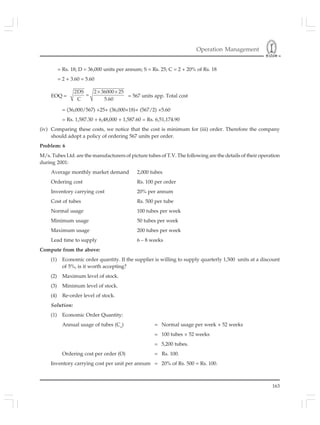 Operation Management
163
= Rs. 18; D = 36,000 units per annum; S = Rs. 25; C = 2 + 20% of Rs. 18
= 2 + 3.60 = 5.60
EOQ =
2DS 2 36000 25
C 5.60
× ×
= = 567 units app. Total cost
= (36,000/567) ×25+ (36,000×18)+ (567/2) ×5.60
= Rs. 1,587.30 + 6,48,000 + 1,587.60 = Rs. 6,51,174.90
(iv) Comparing these costs, we notice that the cost is minimum for (iii) order. Therefore the company
should adopt a policy of ordering 567 units per order.
Problem: 6
M/s. Tubes Ltd. are the manufacturers of picture tubes of T.V. The following are the details of their operation
during 2001:
Average monthly market demand 2,000 tubes
Ordering cost Rs. 100 per order
Inventory carrying cost 20% per annum
Cost of tubes Rs. 500 per tube
Normal usage 100 tubes per week
Minimum usage 50 tubes per week
Maximum usage 200 tubes per week
Lead time to supply 6 – 8 weeks
Compute from the above:
(1) Economic order quantity. If the supplier is willing to supply quarterly 1,500 units at a discount
of 5%, is it worth accepting?
(2) Maximum level of stock.
(3) Minimum level of stock.
(4) Re-order level of stock.
Solution:
(1) Economic Order Quantity:
Annual usage of tubes (Co
) = Normal usage per week × 52 weeks
= 100 tubes × 52 weeks
= 5,200 tubes.
Ordering cost per order (O) = Rs. 100.
Inventory carrying cost per unit per annum = 20% of Rs. 500 = Rs. 100.
 