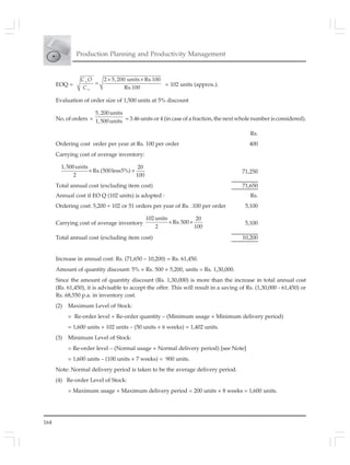 164
Production Planning and Productivity Management
EOQ =
2 5,200 units Rs.100
Rs.100
× ×
=O
O
C O
C
= 102 units (approx.).
Evaluation of order size of 1,500 units at 5% discount
No. of orders =
5,200units
1,500units = 3.46 units or 4 (in case of a fraction, the next whole number is considered).
Rs.
Ordering cost order per year at Rs. 100 per order 400
Carrying cost of average inventory:
1,500units 20
Rs.(500less5%)
2 100
× × 71,250
Total annual cost (excluding item cost) 71,650
Annual cost if EO Q (102 units) is adopted : Rs.
Ordering cost: 5,200 ÷ 102 or 51 orders per year of Rs. .100 per order 5,100
Carrying cost of average inventory
102units 20
Rs.500
2 100
× × 5,100
Total annual cost (excluding item cost) 10,200
Increase in annual cost: Rs. (71,650 – 10,200) = Rs. 61,450.
Amount of quantity discount: 5% × Rs. 500 × 5,200, units = Rs. 1,30,000.
Since the amount of quantity discount (Rs. 1,30,000) is more than the increase in total annual cost
(Rs. 61,450), it is advisable to accept the offer. This will result in a saving of Rs. (1,30,000 - 61,450) or
Rs. 68,550 p.a. in inventory cost.
(2) Maximum Level of Stock:
= Re-order level + Re-order quantity – (Minimum usage × Minimum delivery period)
= 1,600 units + 102 units – (50 units × 6 weeks) = 1,402 units.
(3) Minimum Level of Stock:
= Re-order level – (Normal usage × Normal delivery period) [see Note]
= 1,600 units – (100 units × 7 weeks) = 900 units.
Note: Normal delivery period is taken to be the average delivery period.
(4) Re-order Level of Stock:
= Maximum usage × Maximum delivery period = 200 units × 8 weeks = 1,600 units.
 