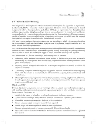 Operation Management
165
2.10 Human Resource Planning
HRP is a process of stricking balance between human resources required and acquired in an organisation.
In other words, HRP is a process by which an organisation determines how it should acquire its desired
manpower to achieve the organisational goals. Thus, HRP helps an organisation have the right number
and kind of people at the right places and right times to successfully achieve its overall objectives. Human
resource planning is a process of determining and assuming that the organisation will have an adequate
number of qualified persons, available at the proper times, performing jobs which meet the needs of
enterprise and which provide satisfaction for the individuals involved.
HRP is the process- including forecasting, developing and controlling-by which a firm ensures that it has
the right number of people and the right kind of people at the right places at the right time doing work for
which they are economically most useful.
HRP can be defined as the comparisons of an organisation’s existing labour resources with forecast labour
demand, and hence the scheduling of activities for acquiring, training, redeploying and possibly discarding
labour. It seeks to ensure that an adequate supply of labour is available precisely when required.
HRP could be seen as a process, consisting of the following series of activities:
1. Forecasting future personnel requirements, either in terms of mathematical projections of trends in
the economy and developments in the industry, or of judgements estimates based upon specific future
plans of the company.
2. Inventing present manpower resources and analysing the degree to which these re-sources are
employed optimally.
3. Anticipating Manpower Problems by projecting present resources into the future and comparing
them with the forecast of requirements, to determine their adequacy, both quantitatively and
qualitatively.
4. Planning the necessary programmes of recruitment, selection, training, employment, Utilisation,
transfer, promotion, development, motivation and compensation so that future man power
requirements will be duly met.
Objectives of HRP :
The main objective of having human resource planning is to have an accurate number of employees required,
with matching skill requirements to accomplish organisational goals. In other words, the objectives of
human resource planning are to:
• Anticipate the impact of technology on jobs and requirements for human resources.
• Assess surplus or shortage, if any, of human resources available over a specified period of time.
• Control the human resources already deployed in the organisation.
• Ensure adequate supply of manpower as and when required.
• Ensure proper use of existing human resources in the organisation.
• Forecast future requirements of human resources with different levels of skills.
• Provide lead time available to select and train the required additional human resource over a specified
time period.
 