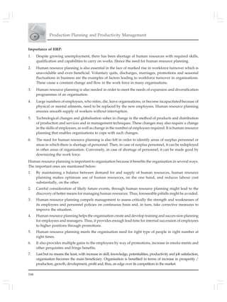 166
Production Planning and Productivity Management
Importance of HRP:
1. Despite growing unemployment, there has been shortage of human resources with required skills,
qualification and capabilities to carry on works. Hence the need for human resource planning.
2. Human resource planning is also essential in the face of marked rise in workforce turnover which is
unavoidable and even beneficial. Voluntary quits, discharges, marriages, promotions and seasonal
fluctuations in business are the examples of factors leading to workforce turnover in organisations.
These cause a constant change and flow in the work force in many organisations.
3. Human resource planning is also needed in order to meet the needs of expansion and diversification
programmes of an organisation.
4. Large numbers of employees, who retire, die, leave organisations, or become incapacitated because of
physical or mental ailments, need to be replaced by the new employees. Human resource planning
ensures smooth supply of workers without interruption.
5. Technological changes and globalisation usher in change in the method of products and distribution
of production and services and in management techniques. These changes may also require a change
in the skills of employees, as well as change in the number of employees required. It is human resource
planning that enables organisations to cope with such changes.
6. The need for human resource planning is also felt in order to identify areas of surplus personnel or
areas in which there is shortage of personnel. Then, in case of surplus personnel, it can be redeployed
in other areas of organisation. Conversely, in case of shortage of personnel, it can be made good by
downsizing the work force.
Human resource planning is important to organisation because it benefits the organisation in several ways.
The important ones are mentioned below:
1. By maintaining a balance between demand for and supply of human resources, human resource
planning makes optimum use of human resources, on the one hand, and reduces labour cost
substantially, on the other.
2. Careful consideration of likely future events, through human resource planning might lead to the
discovery of better means for managing human resources. Thus, foreseeable pitfalls might be avoided.
3. Human resource planning compels management to assess critically the strength and weaknesses of
its employees and personnel policies on continuous basis and, in turn, take corrective measures to
improve the situation.
4. Human resource planning helps the organisation create and develop training and succes-sion planning
for employees and managers. Thus, it provides enough lead time for internal succession of employees
to higher positions through promotions.
5. Human resource planning meets the organisation need for right type of people in right number at
right times.
6. It also provides multiple gains to the employees by way of promotions, increase in emolu-ments and
other perquisites and fringe benefits.
7. Last but no means the least, with increase in skill, knowledge, potentialities, productivity and job satisfaction,
organisation becomes the main beneficiary. Organisation is benefited in terms of increase in prosperity /
production, growth, development, profit and, thus, an edge over its competitors in the market.
 