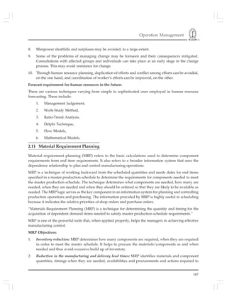 Operation Management
167
8. Manpower shortfalls and surpluses may be avoided, to a large extent.
9. Some of the problems of managing change may be foreseen and their consequences mitigated.
Consultations with affected groups and individuals can take place at an early stage in the change
process. This may avoid resistance for change.
10. Through human resource planning, duplication of efforts and conflict among efforts can be avoided,
on the one hand, and coordination of worker’s efforts can be improved, on the other.
Forecast requirement for human resources in the future:
There are various techniques varying from simple to sophisticated ones employed in human resource
forecasting. These include:
1. Management Judgement,
2. Work-Study Method,
3. Ratio-Trend Analysis,
4. Delphi Technique,
5. Flow Models,
6. Mathematical Models.
2.11 Material Requirement Planning
Material requirement planning (MRP) refers to the basic calculations used to determine component
requirements from end item requirements. It also refers to a broader information system that uses the
dependence relationship to plan and control manufacturing operations.
MRP is a technique of working backward from the scheduled quantities and needs dates for end items
specified in a master production schedule to determine the requirements for components needed to meet
the master production schedule. The technique determines what components are needed, how many are
needed, when they are needed and when they should be ordered so that they are likely to be available as
needed. The MRP logic serves as the key component in an information system for planning and controlling
production operations and purchasing. The information provided by MRP is highly useful in scheduling
because it indicates the relative priorities of shop orders and purchase orders.
“Materials Requirement Planning (MRP) is a technique for determining the quantity and timing for the
acquisition of dependent demand items needed to satisfy master production schedule requirements.”
MRP is one of the powerful tools that, when applied properly, helps the managers in achieving effective
manufacturing control.
MRP Objectives:
1. Inventory reduction: MRP determines how many components are required, when they are required
in order to meet the master schedule. It helps to procure the materials/components as and when
needed and thus avoid excessive build up of inventory.
2. Reduction in the manufacturing and delivery lead times: MRP identifies materials and component
quantities, timings when they are needed, availabilities and procurements and actions required to
 