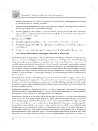 168
Production Planning and Productivity Management
meet delivery deadlines. MRP helps to avoid delays in production and priorities production activities
by putting due dates on customer job orders.
3. Realistic delivery commitments: By using MRP, production can give marketing timely information
about likely delivery times to prospective customers.
4. Increased efficiency: MRP provides a close coordination among various work centres and hence
helps to achieve uninterrupted flow of materials through the production line. This increases the
efficiency of production system.
Functions served by MRP
1. Order planning and control: When to release orders and for what quantities of materials.
2. Priority planning and control: How the expected date of availability is compared to the need date for
each component.
3. Provision of a basis for planning capacity requirements and developing a broad business plans.
2.12 Productivity Measurement Techniques of Factors of Production
Productivity implies development of an attitude of mind and a constant urge to find better, cheaper, quicker,
easier and safe ways of doing a job manufacturing an article and providing a service. Since the beginning
of the industrial era, the manufacturers or producers have been facing the problem of how to use the
available resources and factors of production to the best of their ability and capacity so as to get the maximum
output with the minimum cost of production. Industrial revolution, social, technological and scientific
developments, changes in economic systems is the various efforts made in this direction and the process of
development and changes is still on. New and new machines, methods and technology are being invented
and used in the industrial field to minimise the wastage of men, materials and machines. It is all to increase
the productivity.
Productivity is the quality or state of being productive. It is some relationship of outputs to inputs. It is a
concept that guides the management of a production system, and measures its success. It is the quality that
indicates how well labour, capital, materials and energy are utilised. Productivity improvement is sought
everywhere because it supports a higher standard of living, helps control inflation, and contributes towards
a stronger national economy.
Productivity is an indicator reflecting the changes in the performance of the enterprise and having some
sort of input-output comparisons relating to various activities of an organisation. It also facilitates the
management to control and plan its future operations of the enterprise.
Productivity is the talk of the day and it is generally regarded as efficiency in industrial production to be
measured by some relationship between outputs and inputs. The increase in productivity is looked upon
as the key to prosperity at all levels. In its modern sense, it refers to the relationship between the result and
the means employed or to be more specific between the product and the factors used for obtaining it. It is
the quantitative relationship between what we produce and (the resources which we use to obtain it. It can
also be termed as the ratio of what is produced to what is required to produce it. The higher is the ratio, the
greater is the productivity. Thus, it seeks to measure the economic soundness of the use of the means. It
means productivity can be considered higher if the same amount of production is obtained with lesser
means or it will be lower if the same quantity of produce is obtained with larger quantity of means. It is
 