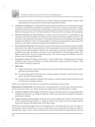 170
Production Planning and Productivity Management
trade unions and the Government in case of labour disputes regarding welfare activities. Thus
administration can be improved with the help of productivity indices.
3. An Indicator of Progress: In economically backward countries, productivity movement is basic aspect
of progress. It implies the development of an attitude of mind and a constant urge to better, cheaper,
quicker and safer ways of doing a job, manufacturing a product and providing a service. In an urge to
improve the productivity, new inventions take place. This productivity is an aspect of basic progress.
4. Maximum utilisation of Scarce Resources: In order to provide the articles or commodities to the
consumers at the lowest possible cost, the productivity urges to utilise the available resources to the
maximum to the satisfaction of customers. The productivity processes and techniques are designed to
facilitate more efficient work involving less fatigue to workers by improvements in the layout of the
plant and work, better working environment and simplification of works.
5. Key to National Prosperity: The productivity, in fact, has become the synonymous to progress. Higher
productivity is an index of more production with the same inputs at lower cost. It enables industry to
offer goods to the general public at cheaper rates and results in expansion of markets. The working
conditions and wages of workers will improve and industrialists too will get larger profits. Thus
higher productivity is the key to national prosperity. The secrets of Japan and Western countries’
prosperity lie in increased productivity.
6. Prosperity to Labour: The higher productivity is a boon to labour also. It brings improved working
conditions, better wages and salaries to workers, better labour welfare activities to labourers. Thus
their standard of living is improved.
7. Other Uses:
(i) Higher productivity increases the profits and reserve funds of the industry that can be used for
expansion and modernisation.
(ii) It increases the goodwill of the firm due to cheaper goods to the public, well-off staff and more
profits and better financial position.
(iii) It improves the competitive strength of the company in export markets through reduction in cost
of production and quality products.
In this way, productivity is the only way to make the overall progress of the country.
Measurement of Productivity: The productivity or the performance of various input and output factors
can be measured in many ways. These measures are mainly based on the following two criteria:
(i) Change in output per unit of input: indicates the change in the performance of corresponding input
during the given period, e.g., change in output per worker or per man-hour will signify the change in
performance of labour.
(ii) Change m input per unit of output: during the given period signifies the change in the performance
of the corresponding input factor, e.g., change in man-hour or workers’ per unit of output will also
indicate the change in the performance of the labour input.
Productivity measurement implies the use of standards set for each input factor in terms of output. In
circumstances where standards are not in use, productivity can be measured only when the output is
converted into ‘units or work’ which is defined as the amount of work that can be performed by one unit
 