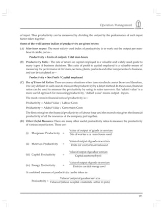 Operation Management
171
of input. Thus productivity can be measured by dividing the output by the performance of each input
factor taken together.
Some of the well-known indices of productivity are given below:
(A) Man-hour output: The most widely used index of productivity is to work out the output per man-
hour it can be put as –
Productivity = Units of output / Total man-hours
(B) Productivity Ratio : The rate of return on capital employed is a valuable and widely used guide to
many types of business decisions. This ratio of profit to capital employed is a valuable means of
measuring the performance of divisions, sections, plants, products and other components of a business,
and can be calculated as—
Productivity = Net Profit / Capital employed
(C) Use of Financial Ratios: There are many situations when time standards cannot be set and therefore,
it is very difficult in such cases to measure the productivity by a direct method. In these cases, financial
ratios can be used to measure the productivity by using its sales turn-over. But ‘added value’ is a
more useful approach for measuring productivity. ‘Added value’ means output - inputs.
The most common financial ratio of productivity is—
Productivity = Added Value / Labour Costs
Productivity = Added Value / Conversion Costs
The first ratio gives the financial productivity of labour force and the second ratio gives the financial
productivity of all the resources of the company put together.
(D) Other Useful Measures: There are many other useful productivity ratios to measure the productivity
of various input factors. These are:
(i) Manpower Productivity =
Value of output of goods or services
No.of workers or man hours used
(ii) Materials Productivity =
Valueof outputofgoodsorservices
Units (or cost)of materialsused
(iii) Capital Productivity =
Valueofoutputofgoodsorservices
Capitalassetsemployed
(iv) Energy Productivity =
Valueof outputof goodsorservices
Unit(or cost)of energy used
A combined measure of productivity can be taken as
Productivity =
Valueof outputofgoodsorservices
Valuesof(labour capital materials other in puts)+ + +
 