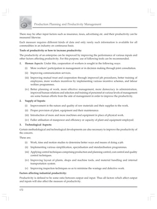 172
Production Planning and Productivity Management
There may be other input factors such as insurance, taxes, advertising etc. and their productivity can be
measured likewise.
Each measure requires different kinds of data and only rarely such information is available for all
commodities in an industry on continuous basis.
Tools of productivity or how to increase productivity:
The productivity of an enterprise can be improved by improving the performance of various inputs and
other factors affecting productivity. For this purpose, use of following tools can be recommended.
1. Human Aspects: Under this, cooperation of workers is sought in the following ways:
(i) More workers’ participation in management or in decision making through joint consultation.
(ii) Improving communication services.
(iii) Improving mutual trust and cooperation through improved job procedures, better training of
employees, more workers incentives by implementing various incentive schemes, and labour
welfare programmes.
(iv) Better planning of work, more effective management, more democracy in administration,
improved human relations and selection and training of personnel at various levels of management
are some human efforts from the side of management in order to improve the productivity.
2. Supply of Inputs:
(i) Improvement in the nature and quality of raw materials and their supplies to the work.
(ii) Proper provision of plant, equipment and their maintenance.
(iii) Introduction of more and more machines and equipment in place of physical work.
(iv) Fuller utilisation of manpower and efficiency or capacity of plant and equipment employed.
3. Technological Aspects:
Certain methodological and technological developments are also necessary to improve the productivity of
the concern.
These are;
(i) Work, time and motion studies to determine better ways and means of doing a job.
(ii) Implementing various simplification, specialisation and standardisation programmes.
(iii) Applying control techniques comprising production and planning control, cost control and quality
control techniques.
(iv) Improving layout of plants, shops and machine tools, and material handling and internal
transportation system.
(v) Improving inspection techniques so as to minimise the wastage and defective work.
Factors affecting industrial productivity:
Productivity is defined to be some ratio between output and input. Thus all factors which affect output
and inputs will also affect the measure of productivity.
 