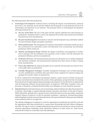 Operation Management
173
The following factors affect the productivity.
1. Technological Development: Technical factors including the degree of mechanisation, technical
know-how, raw materials, layout and the methods and techniques of work determine the level of
technological development in any industry. The principal factors in technological development
affecting productivity are:
(a) The Size of the Plant: The size of the plant and the capacity utilisation has direct bearing on
productivity. Production below or above the optimum level will be uneconomical and will tend
towards lower level of productivity.
(b) Research and Development: Investment in research and development may yield better method
of work and better design and quality of products.
(c) Plant and Job Layout: The arrangement of machines and positions in the plant and the set-up of
the work-bench of an individual worker will determine, how economically and efficiently
production will be carried out.
(d) Machine and Equipment Design: Whether the design of machinery and equipment is modern
and in keeping with the limitations and capacities of the workers will also determine the
production efficiency and level of productivity.
(e) Production Processes: Advanced production processes involving the use of modern integrated
and automatic machinery and semi-processed materials have been known to help in raising
levels of productivity.
(f) Power, Raw Materials etc. Improved quality of raw materials and increased use of power have
a favourable effect on productivity.
(g) Scientific Management Techniques: Scientific management techniques such as better planning
of work, simplification of methods, time and motion study, emphasis for reduced wastage and
spoilage have positive effects on productivity.
It will be realised that technological development requires a great amount of funds and general
economic and technical environment in the country. Thus capital plays an important role in increasing
the productivity through implementing technological development. It should also be recognised that
such developments influence the job performance of employees. With better machines, tools and
processes, it should be considered that both ability and willingness to work should be increased.
2. Individual Factors: Individual factors such as knowledge, skill and attitude also affect the productivity
of industry. Knowledge is acquired through training, education and interest on the part of learner.
Skill is affected by aptitude (one’s capacity to learn a particular kind of work), personality (emotional
maturity, balance of mind etc.) as also by education, experience, training etc. Increased knowledge,
skill and aptitude certainly increased the productivity and a person deficient in these personal attributes
is less productive than an average man.
The attitude (willingness of employee to work for organisation) of employees towards the work and
the organisation affect their productivity to a great extent. Knowledge and skill without willingness
are futile. The urge to work is a complex phenomenon governed by several factors such as formal and
informal organisation, leadership, need, satisfaction, influence of trade unions etc. These factors
motivate the workers to work better and with enthusiasm.
 