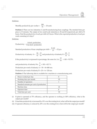 Operation Management
175
Solution:
Monthly productivity per worker =
200
10
= 20 units
Problem: 2 There are two industries A and B manufacturing hose couplings. The standard time per
piece is 15 minutes. The output of two small scale industries is 30 and 20 respectively per shift of 8
hours. Find the productivity of each per shift of 8 hours. What is the expected production of each per
week consisting of 6 days?
Solution:
Productivity =
Actual production
S tan dard production
Standard production of hose complings per shift =
8 60
15
×
= 32 pcs.
Productivity of industry A =
30 15
32 16
= and productivity of industry B =
20 5
32 8
=
If the productivity is expressed in percentage, the same for A is
15
16
× 100 = 93.75%
and productivity of industry B is
5
8
× 100 = 62.5 %
Production per week of industry A = 30 × l6=480 nos.
Production per week of industry B = 20 × 6= 120 nos.
Problem: 3 The following data is available for a machine in a manufacturing unit:
Hours worked per day 8
Working days per month 25
Number of operators 1
Standard minutes per unit of production
Machine time 22
Operator time 8
Total time per unit 30
(i) If plant is operated at 75% efficiency, and the operator is working at 100% efficiency, what is the
output per month?
(ii) If machine productivity is increased by 10% over the existing level, what will be the output per month?
(iii) If operator efficiency is reduced by 20% over the existing level, what will be the output per month?
 