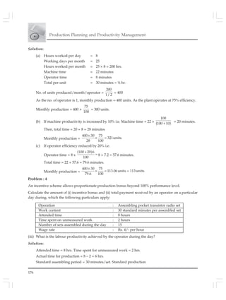 176
Production Planning and Productivity Management
Solution:
(a) Hours worked per day = 8
Working days per month = 25
Hours worked per month = 25 × 8 = 200 hrs.
Machine time = 22 minutes
Operator time = 8 minutes
Total per unit = 30 minutes = ½ hr.
No. of units produced/month/operator =
200
1/ 2
= 400
As the no. of operator is 1, monthly production = 400 units. As the plant operates at 75% efficiency.
Monthly production = 400 ×
75
100
= 300 units.
(b) If machine productivity is increased by 10% i.e. Machine time = 22 ×
100
(100 10)+ = 20 minutes.
Then, total time = 20 + 8 = 28 minutes
Monthly production =
400 30 75
321units.
28 100
×
× =
(c) If operator efficiency reduced by 20% i.e.
Operator time = 8 x
(100 20)6
100
+
= 8 × 7.2 = 57.6 minutes.
Total time = 22 + 57.6 = 79.6 minutes.
Monthly production =
400 30 75
113.06units = 113units.
79.6 100
×
× =
Problem : 4
An incentive scheme allows proportionate production bonus beyond 100% performance level.
Calculate the amount of (i) incentive bonus and (ii) total payment received by an operator on a particular
day during, which the following particulars apply:
Operation : Assembling pocket transistor radio set
Work content : 30 standard minutes per assembled set
Attended time : 8 hours
Time spent on unmeasured work : 2 hours
Number of sets assembled during the day : 15
Wage rate : Rs. 4/- per hour
(iii) What is the labour productivity achieved by the operator during the day?
Solution:
Attended time = 8 hrs. Time spent for unmeasured work = 2 hrs.
Actual time for production = 8 – 2 = 6 hrs.
Standard assembling period = 30 minutes/set. Standard production
 