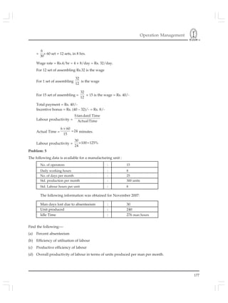 Operation Management
177
=
6
30
× 60 set = 12 sets, in 8 hrs.
Wage rate = Rs.4/hr = 4 × 8/day = Rs. 32/day.
For 12 set of assembling Rs.32 is the wage
For 1 set of assembling
32
12
is the wage
For 15 set of assembling =
32
12
× 15 is the wage = Rs. 40/-
Total payment = Rs. 40/-
Incentive bonus = Rs. (40 – 32)/- = Rs. 8/-
Labour productivity =
S tan dard Time
ActualTime
Actual Time =
6 60
24
15
×
= minutes.
Labour productivity =
30
100 125%
24
× =
Problem: 5
The following data is available for a manufacturing unit :
No. of operators : 15
Daily working hours : 8
No. of days per month : 25
Std. production per month : 300 units
Std. Labour hours per unit : 8
The following information was obtained for November 2007:
Man days lost due to absenteeism : 30
Unit produced : 240
Idle Time : 276 man hours
Find the following:—
(a) Percent absenteeism
(b) Efficiency of utilisation of labour
(c) Productive efficiency of labour
(d) Overall productivity of labour in terms of units produced per man per month.
 