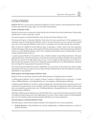Operation Management
7
1.2 Class of Machines
Machine Tool: It is a power driven mechanical appliance or device used for removing metal from surfaces
of jobs to give them the proper shape, size and other characteristics.
Classes of Machine Tools:
Machine Tools are now so numerous in type that they do not admit of any fixed classification. One possible
classification is under two groups, namely
(1) General purpose or Standard Machine Tools, (2) Special Purpose Machine Tools.
The General Purpose or Standard Machine Tools form the most essential part of the equipment of a
workshop. They are called Standard Machine Tools in the sense that they are very common and essential
and a list of most important Machine Tools used in a workshop will invariably include these machines.
Many of them are suitable for many different types of operations. A lathe, which is the most important
machine belonging to this group, can be employed for the general purposes of turning (producing cylindrical
surfaces on a job), drilling (making a hole), screw cutting, producing flat surfaces, cutting teeth on a gear,
cutting cylindrical holes in job, etc.
A special purpose Machine Tool performs only a limited number of specialised operations with great
speed and precision. It does the same job as can be done by some General Purpose Machine, but it supersedes
the latter on account of its high speed and accuracy. As for example, boring operation can be done on a
lathe but the same operation can be done with greater speed and efficiency on a Boring Machine which has
been developed for doing mainly the operation of boring.
The General Purpose Machine has great adaptability, but on account of the present day need for high-
speed production of parts of great accuracy, Special Purpose Machines have been developed by sacrificing
adaptability to specialisation.
Multi-purpose and Single-purpose Machine Tools:
Machine Tools are sometimes classified under Multi-purpose and Single-purpose machines.
A Multi-purpose Machine Tool is capable of doing a number of different types of operation. A Centre
Lathe, a Milling Machine, a Grinding Machine, etc. are examples, of Multi-purpose Machines.
A Single-purpose Machine is one that is capable of doing only one particular kind of operation, but is not
restricted to one particular job. As for example, a Shell Turning Lathe is designed specially for shell turning
and is not adopted for general Lathe work. A Hobbing Machine, a Honing Machine, etc. are other examples
of Single-purpose Machines.
Although a Single-purpose Machine has restricted field of use, it can do the particular operation for which
it is employed at great speed and with a high degree of accuracy. When a large number of interchangeable
parts are to be quickly produced, Special-purpose Machines are of great importance.
General Purpose or Standard Machine Tools:
The following are some General Purpose Machine Tools employed to do various operations:
• Drilling Machines- These Machines are used for drilling holes of different diameters in vertical or
inclined directions.
 