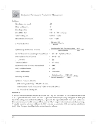 178
Production Planning and Productivity Management
Solution:
No. of days per month = 25
Daily working hrs. = 8
No. of operators = 15
No. of Man days = 15 × 25 = 375 Man days.
Total working hrs. = 375 × 8 = 3,000
Hours lost in absenteeism = 30 × 8 = 240
i) Percent absentees =
240hrs. 100
8%
3000hrs
×
=
ii) Efficiency of utilisation of labour =
Standardlabourhourtoproduce240units 240 8
64%
Totallabourhour 3000
×
= =
iii) Standard time required to produce 240units = 240 × 8 = 1920 labour-hours.
In November, man hours lost = 30 × 8 = 240
„ „ idle time = 276
Total loss of time = 516 hours.
Productive hours available in November = 3000
Less, Total loss of time = 516
Actual labour-hours = 2484 hours
Efficiency of labour =
Std.Labourhrs. 1920 100
77.3%
ActualLabourhrs. 2484
×
= =
v) 15 men produces 300 units,
Std. labour productivity = 300/15 = 20 units.
In November, overall productivity = 240/15=16 units. (Ans.)
i.e. productivity falls by 25%.
Problem: 6
A product is manufactured at the rate of 200 units per 4 day and sold for Rs. 8/- each. Direct material cost
is Rs.2/- per unit and direct labour cost is Re.1/- per unit, overheads (including selling) are Rs. 800/- per
day. If the selling price can be reduced by Re.1/- per unit, it is expected that 50% more units can be sold.
The workmen are prepared to produce 50% more only if there is a proportionate increase in their earnings.
A suitable incentive scheme would cost Rs. 100/- per day to administer. With appropriate calculations
justify if the Company should go in for such an incentive scheme.
 