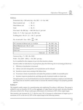 Operation Management
179
Solution:
Production/day = 200 units/day = Rs. 200/- × 8 = Rs. 1600
Direct material cost = Rs. 2/-
Direct labour cost = Re. 1/-
Total = Rs. 3/-
Over head = Rs. 800/day = 800/100= Rs. 8/- per unit
Profit = 8 – 7 = Re. 1/per unit = Rs. 200/ day
If selling price = Rs. (8 – 1)/- = Rs. 7/- per unit
No. of unit sold / day = 200 ×
150
100
= 300
Turnover/day = 7 × 300 = Rs. 2100/-
Profit = Rs. (2100 - 1800 )/- = Rs .300/- per day.
So, it is justified for the company to go in for this incentive scheme.
Incentive either on individual or on group basis plays the following role in increasing productivity: –
i) Efficiency of production is increased.
ii) Labour cost and consequently cost of production can be reduced.
iii) Incentives ensure more earning of the labour force.
iv) It increases volume of production and makes the products available at reasonable price.
v) Incentive improves productivity and helps growth of national wealth at a faster rate.
Though incentive is very much beneficial to everyone related to it (employer, employee and indirectly
the society) but an incentive scheme tends to increase the material wastage if not properly guarded
against.
Problem: 7
The targeted weekly output of a manufacturing unit employing 20 workers is 400 pieces. The group is
entitled to earn an incentive @ 10% on the aggregate of wages based on basic piece rate plus dearness
allowance (which is Rs. 120 per week) upon achievement of a minimum of 80% of the output target.
This incentive rate increases by 21
/2
% flat for every 10% of increase in achievement of targets up to a
maximum of 10% at the level of 120% of the output target in the following manner:
50 % increase in labour cost, i.e. it will be Rs. 300/- day.
Direct Material cost = Rs. 2/- unit Rs. 600/- day.
Overhead Rs. 800/- day.
Extra cost Rs. 100/- day.
Total cost Rs. 1800/- day.
 