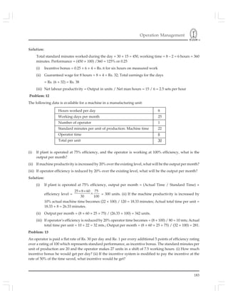 Operation Management
183
Solution:
Total standard minutes worked during the day = 30 × 15 = 450, working time = 8 – 2 = 6 hours = 360
minutes. Performance = (450 × 100) /360 = 125% or 0.25
(i) Incentive bonus = 0.25 × 6 × 4 = Rs. 6 for six hours on measured work
(ii) Guaranteed wage for 8 hours = 8 × 4 = Rs. 32; Total earnings for the days
= Rs. (6 + 32) = Rs. 38
(iii) Net labour productivity = Output in units / Net man hours = 15 / 6 = 2.5 sets per hour
Problem: 12
The following data is available for a machine in a manufacturing unit:
Hours worked per day 8
Working days per month 25
Number of operator 1
Standard minutes per unit of production: Machine time 22
Operator time 8
Total per unit 30
(i) If plant is operated at 75% efficiency, and the operator is working at 100% efficiency, what is the
output per month?
(ii) If machine productivity is increased by 20% over the existing level, what will be the output per month?
(iii) If operator efficiency is reduced by 20% over the existing level, what will be the output per month?
Solution:
(i) If plant is operated at 75% efficiency, output per month = (Actual Time / Standard Time) ×
efficiency level =
25 8 60 75
30 100
× ×
× = 300 units. (ii) If the machine productivity is increased by
10% actual machine time becomes (22 × 100) / 120 = 18.33 minutes; Actual total time per unit =
18.33 + 8 = 26.33 minutes.
(ii) Output per month = (8 × 60 × 25 × 75) / (26.33 × 100) = 342 units.
(iii) If operator’s efficiency is reduced by 20% operator time becomes = (8 × 100) / 80 = 10 mts; Actual
total time per unit = 10 + 22 = 32 mts.; Output per month = (8 × 60 × 25 × 75) / (32 × 100) = 281.
Problem: 13
An operator is paid a flat rate of Rs. 30 per day and Re. 1 per every additional 5 points of efficiency rating
over a rating of 100 which represents standard performance, as incentive bonus. The standard minutes per
unit of production are 20 and the operator makes 27 units in a shift of 7.5 working hours. (i) How much
incentive bonus he would get per day? (ii) If the incentive system is modified to pay the incentive at the
rate of 50% of the time saved, what incentive would he get?
 