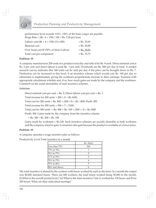 186
Production Planning and Productivity Management
performance level exceeds 110%, 130% of the basic wages are payable.
Wage Rate = (Rs. 4 × 130)/ 100 = Rs. 5.20 per hour
Labour cost (48 × 4 × 130)/(11×100) = Rs. 22.69
Material cost = Rs. 20.00
Over head cost @ 150% of direct Labour = Rs. 34.04
Total cost per component = Rs. 76.73
Problem: 18
A company manufactures 200 units of a product everyday and sells it for Rs. 8 each. Direct material cost is
Rs. 2 per unit and direct labour is paid Re. 1 per unit. Overheads are Rs. 800 per day in total. A market
research survey indicates that 300 units can be sold per day if the price can be brought down to Rs. 7.
Production can be increased to this level, if an incentive scheme which would cost Rs. 100 per day to
administer is implemented, giving the workmen proportionate increase in their earnings. Examine with
appropriate calculations whether and, if so, how much gains are made by the company and the workmen.
Comment on the social desirability of such incentive schemes.
Solution:
Direct material cost per unit = Rs. 2; Direct labour cost per unit = Re. 1
Total revenue for 200 units = 200 × 8 = Rs.1600;
Total cost for 200 units = Rs. 800 + (200 ×3) = Rs. 1400; Profit: 200
Total revenue for 300 units = 300 × 7 = 2100;
Total cost for 300 units = Rs. 800 + Rs. 100 + (300 × 3) = Rs.1800
Profit: 300. Gains made by the company from the incentive scheme
= Rs. 300 – Rs. 200 = Rs. 100
Gains made by workmen = Rs.100. Such incentive schemes are socially desirable as both workmen
and the company stand to gain. Consumers also gain because the product is available at a lower price.
Problem: 19
A company operates a wage incentive plan as follows:
Productivity Level Total incentive in a month
Rs. (lacs)
Less than 75% Nil
75% to 76% 1
76.1 to 77% 2
77.1 to 78% 3
78.1 to 79% 4
79.1 to 80% 5
80.1 and above 6
The total incentive is shared by the workers with hours worked by each as the basis. In a month the output
was 80,000 standard hours. There are 600 workers, the total hours worked being 90,000 in the month,
(i) What is the overall productivity? (ii) What is the total incentive? (iii) A worked for 150 hours and B for
200 hours. What are their individual earnings?
 