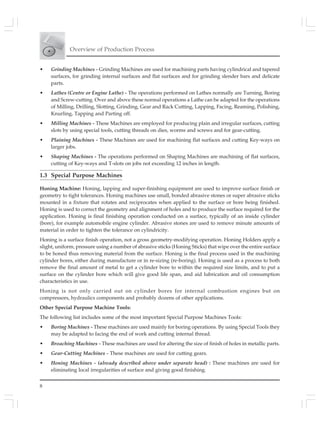 Overview of Production Process
8
• Grinding Machines - Grinding Machines are used for machining parts having cylindrical and tapered
surfaces, for grinding internal surfaces and flat surfaces and for grinding slender bars and delicate
parts.
• Lathes (Centre or Engine Lathe) - The operations performed on Lathes normally are Turning, Boring
and Screw-cutting. Over and above these normal operations a Lathe can be adapted for the operations
of Milling, Drilling, Slotting, Grinding, Gear and Rack Cutting, Lapping, Facing, Reaming, Polishing,
Knurling, Tapping and Parting off.
• Milling Machines - These Machines are employed for producing plain and irregular surfaces, cutting
slots by using special tools, cutting threads on dies, worms and screws and for gear-cutting.
• Plaining Machines - These Machines are used for machining flat surfaces and cutting Key-ways on
larger jobs.
• Shaping Machines - The operations performed on Shaping Machines are machining of flat surfaces,
cutting of Key-ways and T-slots on jobs not exceeding 12 inches in length.
1.3 Special Purpose Machines
Honing Machine: Honing, lapping and super-finishing equipment are used to improve surface finish or
geometry to tight tolerances. Honing machines use small, bonded abrasive stones or super abrasive sticks
mounted in a fixture that rotates and reciprocates when applied to the surface or bore being finished.
Honing is used to correct the geometry and alignment of holes and to produce the surface required for the
application. Honing is final finishing operation conducted on a surface, typically of an inside cylinder
(bore), for example automobile engine cylinder. Abrasive stones are used to remove minute amounts of
material in order to tighten the tolerance on cylindricity.
Honing is a surface finish operation, not a gross geometry-modifying operation. Honing Holders apply a
slight, uniform, pressure using a number of abrasive sticks (Honing Sticks) that wipe over the entire surface
to be honed thus removing material from the surface. Honing is the final process used in the machining
cylinder bores, either during manufacture or in re-sizing (re-boring). Honing is used as a process to both
remove the final amount of metal to get a cylinder bore to within the required size limits, and to put a
surface on the cylinder bore which will give good life span, and aid lubrication and oil consumption
characteristics in use.
Honing is not only carried out on cylinder bores for internal combustion engines but on
compressors, hydraulics components and probably dozens of other applications.
Other Special Purpose Machine Tools:
The following list includes some of the most important Special Purpose Machines Tools:
• Boring Machines - These machines are used mainly for boring operations. By using Special Tools they
may be adapted to facing the end of work and cutting internal thread.
• Broaching Machines - These machines are used for altering the size of finish of holes in metallic parts.
• Gear-Cutting Machines - These machines are used for cutting gears.
• Honing Machines - (already described above under separate head) : These machines are used for
eliminating local irregularities of surface and giving good finishing.
 