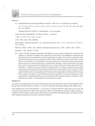 192
Production Planning and Productivity Management
Solution:
(a) Standard Man Hrs Produced (S.M.H.) would be = Std. hrs x no. of persons for each job.
= 17 × 3 +15 × 2+ 19 × 3 + 18 × 3 + 23 × 5 + 16 × 5 + 22 ×3 + 14 × 4 = 51 + 30 + 57 + 54 + 115 + 80 +
66 + 56 = 509 hrs.
Attended Man-hrs (A.M.H.) = Attended hrs. × No. of workers
(as per record of attended hrs. for direct workers — as given)
= 180 × 3 + 170 × 5 + 4 × 160 + 3 × 150
= 540 + 850 + 640 + 450 = 2480 hrs.
Idle man-hrs = Idle Hrs (as given) × no. of persons involved = 10 × 1 + 5 × 2 +10 × 15+ 2 × 3 +10 × 4 +
5×3 = 231 hrs.
Effective A.M.H. = 2480 – 231 = 2249 hrs. Productivity index (P.I.) = (509 / 2,249) × 100 = 22.63%
Wastivity = 100 – 22.63% = 77.37%
(b) I agree with this statement especially with reference to our country. In general, a worker has no
incentive or pressure to improve his productivity when there is no likelihood of losing his job
despite low levels of performance. In Government jobs, in public sector and in industries where
powerful trade unions exist, productivity tends to be low because workers know them. In this
type of work culture it is not possible to increase productivity. Therefore, general productivity
levels remain low. On the other hand, if workers know that they will lose their jobs in case they
fail to give a minimum level of productivity; they would work hard to retain their jobs. There
would be a continuous pressure on them to perform better. According to behavioural scientists
human beings tend to perform better under a little tension. This tension at the work place can be
created if job security is not guaranteed. At the same time safeguards must be provided to ensure
that a worker is not thrown out of the job on frivolous grounds or for reasons which are not his
responsibility. Suitable legislation can be created to protect workers against victimisation. Thus,
absolute job security is an impediment to productivity in India.
Problem: 26
A product is manufactured at the rate of 200 units per day and sold for Rs. 8 each. Direct Material cost is
Rs. per unit and direct labour cost is Re. 1/- per unit, overheads (including selling) are Rs. 800 per day.
If the selling price can be reduced by Re. 1/- per unit, it is expected that 50% more units can be sold. The
workmen are prepared to produce 50% more only if there is a proportionate increase in their earnings. A
suitable incentive scheme would cost Rs. 100 per day to administer. With appropriate calculations, justify
if the company should go in for such an Incentive Scheme.
 