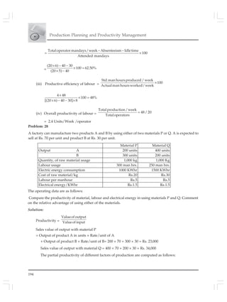 194
Production Planning and Productivity Management
Totaloperatormandays/week Absenteeism Idletime
100
Attended mandays
− −
= ×
=
(20 6) 40 30
100 62.50%
(20 5) 40
× − −
× =
× −
(iii) Productive efficiency of labour =
Std.man hoursproduced/ week
100
Actualman hoursworked/week
×
4 48
100 48%
[(20 6) 40 30] 8
×
× =
× − − ×
(iv) Overall productivity of labour =
Totalproduction/week
48/ 20
Totaloperators
=
= 2.4 Units/Week /operator
Problem: 28
A factory can manufacture two products A and B by using either of two materials P or Q. A is expected to
sell at Rs. 70 per unit and product B at Rs. 30 per unit.
Material P Material Q
Output A 200 units 400 units
B 300 units 200 units
Quantity, of raw material usage 1,000 kg 1,000 Kg
Labour usage 300 man hrs. 250 man hrs.
Electric energy consumption 1000 KWhr 1500 KWhr
Cost of raw material/kg Rs.20 Rs.30
Labour per manhour Rs.5 Rs.5
Electrical energy/KWhr Rs.1.5 Rs.1.5
The operating data are as follows:
Compare the productivity of material, labour and electrical energy in using materials P and Q. Comment
on the relative advantage of using either of the materials.
Solution:
Productivity =
Valueof output
Valueof input
Sales value of output with material P
= Output of product A in units × Rate/unit of A
+ Output of product B × Rate/unit of B= 200 × 70 + 300 × 30 = Rs. 23,000
Sales value of output with material Q = 400 × 70 + 200 × 30 = Rs. 34,000
The partial productivity of different factors of production are computed as follows:
 