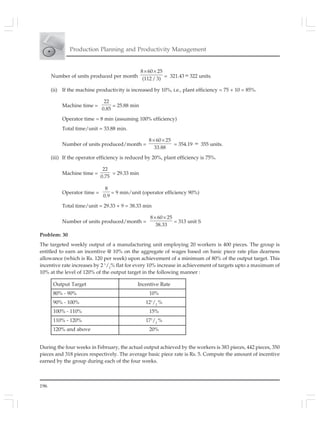 196
Production Planning and Productivity Management
Output Target Incentive Rate
80% - 90% 10%
90% - 100% 121
/2
%
100% - 110% 15%
110% - 120% 171
/2
%
120% and above 20%
Number of units produced per month
8 60 25
(112/ 3)
× ×
= 321.43 ≈ 322 units.
(ii) If the machine productivity is increased by 10%, i.e., plant efficiency = 75 + 10 = 85%.
Machine time =
22
0.85
= 25.88 min
Operator time = 8 min (assuming 100% efficiency)
Total time/unit = 33.88 min.
Number of units produced/month =
8 60 25
33.88
× ×
= 354.19 ≈ 355 units.
(iii) If the operator efficiency is reduced by 20%, plant efficiency is 75%.
Machine time =
22
0.75
= 29.33 min
Operator time =
8
0.9
= 9 min/unit (operator efficiency 90%)
Total time/unit = 29.33 + 9 = 38.33 min
Number of units produced/month =
8 60 25
38.33
× ×
= 313 unit S
Problem: 30
The targeted weekly output of a manufacturing unit employing 20 workers is 400 pieces. The group is
entitled to earn an incentive @ 10% on the aggregate of wages based on basic piece rate plus dearness
allowance (which is Rs. 120 per week) upon achievement of a minimum of 80% of the output target. This
incentive rate increases by 2 1
/2
% flat for every 10% increase in achievement of targets upto a maximum of
10% at the level of 120% of the output target in the following manner :
During the four weeks in February, the actual output achieved by the workers is 383 pieces, 442 pieces, 350
pieces and 318 pieces respectively. The average basic piece rate is Rs. 5. Compute the amount of incentive
earned by the group during each of the four weeks.
 