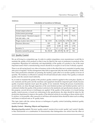 Operation Management
197
Solution:
Calculation of incentives in February
2.13 Quality Control
We are all living in a competition age. In order to combat competition, every manufacturer would like to
maintain the quality of his products so that it may be liked by the users in preference to products of his
competitors. Reputation for uniformity and dependability of the quality of a product is one of the most
important assets which a manufacturing concern should try to acquire or not to lose if already acquired.
There is an old saying heard very often in business circles to the effect that one is reminded of quality long
after price is forgotten. Yet the management often fails to appreciate fully the truth of this statement. At the
time when production schedules are pressing, the tendency quite often is to sacrifice quality in favour of
quantity. The tendency is reflected in customer ill-will and reduced sales volume. Poor quality or reduced
quality costs the concern much indirectly.
So, in order to maintain the quality of the product, quality control is applied at the work place. Quality of
raw materials and the parts and the machines and equipment should be inspected quite strictly because
quality of product depends much upon the quality of raw materials. During the process of production,
several checks are done through inspection of the semi-finished product and finished product and it is
confirmed whether the quality of the product conforms to the standards and specifications already set. For
this purpose, several devices or techniques are applied. If the quality of the product, it is found during
quality control process, is found not conforming to the specifications, the steps should be taken by the
production department to improve the quality of the defected articles by reworking on those articles and if
it, anyhow, is not possible, other measures to sell those sub-standard items should be taken such as selling
such items at reduced rates as ‘B’ quality items.
This topic deals with the various devices or techniques of quality control (including statistical quality
control and inspection).
Quality Control – Meaning, Objects and Importance
Meaning of quality control : The term ‘quality control’ consists of two words ‘quality’ and ‘control’. Quality
is that characteristic or a combination of characteristics that distinguishes one article from the other or
Week
1st 2nd 3rd 4th
Actual output achieved 383 442 350 318
Achievement percentage
(Actual output/ Standard output) × 95.75% 110.5% 87.5% 79.5%
100 (383/400) × 100
Wages at piece rate at Rs. 5/- Rs. 1,915 Rs. 2,210 Rs. 1,750 Rs. 1,590
Dearness allowance 120 120 120 120
2,035 2,330 1,870 1,710
Incentive % 121
/2
% 17 1
/2
% 10% Nil
Incentive earned by group Rs. 254.38 Rs. 470.75 Rs. 187 Nil
 