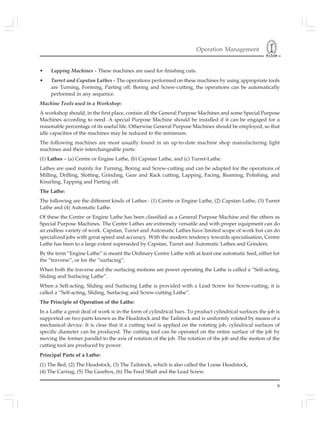 Operation Management
9
• Lapping Machines - These machines are used for finishing cuts.
• Turret and Capstan Lathes - The operations performed on these machines by using appropriate tools
are Turning, Forming, Parting off, Boring and Screw-cutting, the operations can be automatically
performed in any sequence.
Machine Tools used in a Workshop:
A workshop should, in the first place, contain all the General Purpose Machines and some Special Purpose
Machines according to need. A special Purpose Machine should be installed if it can be engaged for a
reasonable percentage of its useful life. Otherwise General Purpose Machines should be employed, so that
idle capacities of the machines may be reduced to the minimum.
The following machines are most usually found in an up-to-date machine shop manufacturing light
machines and their interchangeable parts:
(1) Lathes – (a) Centre or Engine Lathe, (b) Capstan Lathe, and (c) Turret-Lathe.
Lathes are used mainly for Turning, Boring and Screw-cutting and can be adapted for the operations of
Milling, Drilling, Slotting, Grinding, Gear and Rack cutting, Lapping, Facing, Reaming, Polishing, and
Knurling, Tapping and Parting off.
The Lathe:
The following are the different kinds of Lathes : (1) Centre or Engine Lathe, (2) Capstan Lathe, (3) Turret
Lathe and (4) Automatic Lathe.
Of these the Centre or Engine Lathe has been classified as a General Purpose Machine and the others as
Special Purpose Machines. The Centre Lathes are extremely versatile and with proper equipment can do
an endless variety of work. Capstan, Turret and Automatic Lathes have limited scope of work but can do
specialized jobs with great speed and accuracy. With the modern tendency towards specialisation, Centre
Lathe has been to a large extent superseded by Capstan, Turret and Automatic Lathes and Grinders.
By the term “Engine Lathe” is meant the Ordinary Centre Lathe with at least one automatic feed, either for
the “traverse”, or for the “surfacing”.
When both the traverse and the surfacing motions are power operating the Lathe is called a “Self-acting,
Sliding and Surfacing Lathe”.
When a Self-acting, Sliding and Surfacing Lathe is provided with a Lead Screw for Screw-cutting, it is
called a “Self-acting, Sliding, Surfacing and Screw-cutting Lathe”.
The Principle of Operation of the Lathe:
In a Lathe a great deal of work is in the form of cylindrical bars. To product cylindrical surfaces the job is
supported on two parts known as the Headstock and the Tailstock and is uniformly rotated by means of a
mechanical device. It is clear that if a cutting tool is applied on the rotating job, cylindrical surfaces of
specific diameter can be produced. The cutting tool can be operated on the entire surface of the job by
moving the former parallel to the axis of rotation of the job. The rotation of the job and the motion of the
cutting tool are produced by power.
Principal Parts of a Lathe:
(1) The Bed, (2) The Headstock, (3) The Tailstock, which is also called the Loose Headstock,
(4) The Carriag, (5) The Gearbox, (6) The Feed Shaft and the Lead Screw.
 