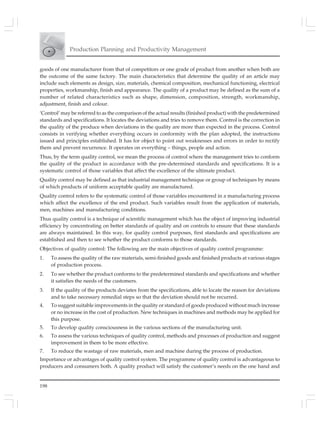 198
Production Planning and Productivity Management
goods of one manufacturer from that of competitors or one grade of product from another when both are
the outcome of the same factory. The main characteristics that determine the quality of an article may
include such elements as design, size, materials, chemical composition, mechanical functioning, electrical
properties, workmanship, finish and appearance. The quality of a product may be defined as the sum of a
number of related characteristics such as shape, dimension, composition, strength, workmanship,
adjustment, finish and colour.
‘Control’ may be referred to as the comparison of the actual results (finished product) with the predetermined
standards and specifications. It locates the deviations and tries to remove them. Control is the correction in
the quality of the produce when deviations in the quality are more than expected in the process. Control
consists in verifying whether everything occurs in conformity with the plan adopted, the instructions
issued and principles established. It has for object to point out weaknesses and errors in order to rectify
them and prevent recurrence. It operates on everything – things, people and action.
Thus, by the term quality control, we mean the process of control where the management tries to conform
the quality of the product in accordance with the pre-determined standards and specifications. It is a
systematic control of those variables that affect the excellence of the ultimate product.
Quality control may be defined as that industrial management technique or group of techniques by means
of which products of uniform acceptable quality are manufactured.
Quality control refers to the systematic control of those variables encountered in a manufacturing process
which affect the excellence of the end product. Such variables result from the application of materials,
men, machines and manufacturing conditions.
Thus quality control is a technique of scientific management which has the object of improving industrial
efficiency by concentrating on better standards of quality and on controls to ensure that these standards
are always maintained. In this way, for quality control purposes, first standards and specifications are
established and then to see whether the product conforms to those standards.
Objectives of quality control: The following are the main objectives of quality control programme:
1. To assess the quality of the raw materials, semi-finished goods and finished products at various stages
of production process.
2. To see whether the product conforms to the predetermined standards and specifications and whether
it satisfies the needs of the customers.
3. If the quality of the products deviates from the specifications, able to locate the reason for deviations
and to take necessary remedial steps so that the deviation should not be recurred.
4. To suggest suitable improvements in the quality or standard of goods produced without much increase
or no increase in the cost of production. New techniques in machines and methods may be applied for
this purpose.
5. To develop quality consciousness in the various sections of the manufacturing unit.
6. To assess the various techniques of quality control, methods and processes of production and suggest
improvement in them to be more effective.
7. To reduce the wastage of raw materials, men and machine during the process of production.
Importance or advantages of quality control system. The programme of quality control is advantageous to
producers and consumers both. A quality product will satisfy the customer’s needs on the one hand and
 